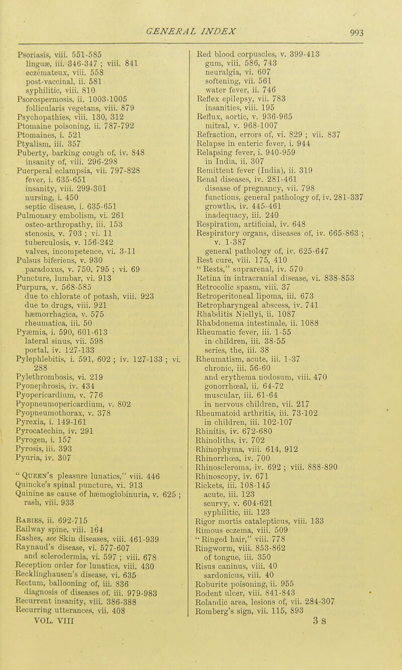 Psoriasis, viii. 551-585 lingiue, iii. 346-347 ; viii. 841 eczemateux, viii. 558 post-vaccinal, ii. 581 syphilitic, viii. 810 Psorospermosis, ii. 1003-1005 follicularis vegetans, viii. 879 Psychopathies, viii. 130, 312 Ptomaine poisoning, ii. 787-792 Ptomaines, i. 521 Ptyalism, iii. 357 Puberty, barking cough of, iv. 848 insanity of, viii. 296-298 Puerperal eclampsia, vii. 797-828 fever, i. 635-651 insanity, viii. 299-301 nursing, i. 450 septic disease, i. 635-651 Pulmonary embolism, vi. 261 osteo-artkropathy, iii. 153 stenosis, v. 703 ; vi. 11 tuberculosis, v. 156-242 valves, incompetence, vi. 3-11 Pulsus biferiens, v. 930 paradoxus, v. 750, 795 ; vi. 69 Puncture, lumbar, vi. 913 Purpura, v. 568-585 due to chlorate of potash, viii. 923 due to drugs, viii. 921 hsemorrhagica, v. 575 rheumatica, iii. 50 Pyiemia, i. 590, 601-613 lateral sinus, vii. 598 portal, iv. 127-133 Pylephlebitis, i. 591, 602 ; iv. 127-133 ; vi. 288 Pylethrombosis, vi. 219 Pyonephrosis, iv. 434 Pyopericardium, v. 776 Pyopneumopericardium, v. 802 Pyopneumothorax, v. 378 Pyrexia, i. 149-161 Pyrocatechin, iv. 291 Pyrogen, i. 157 Pyrosis, iii. 393 Pyuria, iv. 307 “ Queen’s pleasure lunatics,” viii. 446 Quincke’s spinal puncture, vi. 913 Quinine as cause of hannoglobinuria, v. 625 ; rash, viii. 933 Rabies, ii. 692-715 Railway spine, viii. 164 Rashes, see Skin diseases, viii. 461-939 Raynaud’s disease, vi. 577-607 and sclerodermia, vi. 597 ; viii. 678 Reception order for lunatics, viii. 430 Recklinghausen’s disease, vi. 635 Rectum, ballooning of, iii. 836 diagnosis of diseases of, iii. 979-983 Recurrent insanity, viii. 386-388 Recurring utterances, vii. 408 VOL. VIII Red blood corpuscles, v. 399-413 gum, viii. 586, 743 neuralgia, vi. 607 softening, vii. 561 water fever, ii. 746 Reflex epilepsy, vii. 783 insanities, viii. 195 Reflux, aortic, v. 936-965 mitral, v. 968-1007 Refraction, errors of, vi. 829 ; vii. 837 Relapse in enteric fever, i. 944 Relapsing fever, i. 940-959 in India, ii. 307 Remittent fever (India), ii. 319 Renal diseases, iv. 281-461 disease of pregnancy, vii. 798 functions, general pathology of, iv. 281-337 growths, iv. 445-461 inadequacy, iii. 240 Respiration, artificial, iv. 648 Respiratory organs, diseases of, iv. 665-863 ; v. 1-387 general pathology of, iv. 625-647 Rest cure, viii. 175, 410 “Rests,” suprarenal, iv. 570 Retina in intracranial disease, vi. 838-853 Retrocolic spasm, viii. 37 Retroperitoneal lipoma, iii. 673 Retropharyngeal abscess, iv. 741 Rhabditis JSliellyi, ii. 1087 Rhabdonema intestinale, ii. 1088 Rheumatic fever, iii. 1-55 in children, iii. 38-55 series, the, iii. 38 Rheumatism, acute, iii. 1-37 chronic, iii. 56-60 and erythema nodosum, viii. 470 gonorrhoeal, ii. 64-72 muscular, iii. 61-64 in nervous children, vii. 217 Rheumatoid arthritis, iii. 73-102 in children, iii. 102-107 Rhinitis, iv. 672-680 Rhinoliths, iv. 702 Rhinophyma, viii. 614, 912 Rliinorrhcea, iv. 700 Rhinoscleroma, iv. 692 ; viii. 888-890 Rhinoscopy, iv. 671 Rickets, iii. 108-145 acute, iii. 123 scurvy, v. 604-621 syphilitic, iii. 123 Rigor mortis catalepticus, viii. 133 Rimous eczema, viii. 509 “Ringed hair,” viii. 778 Ringworm, viii. 853-862 of tongue, iii. 350 Risus caninus, viii. 40 sardonicus, viii. 40 Roburite poisoning, ii. 955 Rodent ulcer, viii. 841-843 Rolatidic area, lesions of, vii. 284-307 Romberg’s sign, vii. 115, 893 3 s