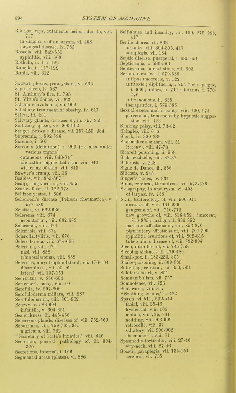 Rontgen rays, cutaneous lesions due to, viii. 717 in diagnosis of aneurysm, vi. 408 laryngeal disease, iv. 785 Roseola, viii. 549-550 syphilitic, viii. 808 Rotheln, ii. 117-122 Rubella, ii. 117-122 Rupia, viii. 812 Sacral plexus, paralysis of, vi. 666 Sago spleen, iv. 537 St. Anthony’s Are, ii. 793 St. Vitus’s dance, vii. 829 Salaam convulsions, vii. 909 Salisbury treatment of obesity, iv. 617 Saliva, iii. 281 Salivary glands, diseases of, iii. 357-359 Saltatory spasm, vii. 900-902 Sanger Brown’s disease, vii. 157-159, 384 Sapraemia, i. 592-596 Sarcinte, i. 507 Sarcoma (definition), i. 203 [see also under various organs) cutaneous, viii. 843-847 idiopathic pigmented skin, viii. 846 withering of skin, viii. 845 Sawyer’s cramp, viii. 13 Scabies, viii. 865-867 Scalp, ringworm of, viii. 855 Scarlet fever, ii. 122-178 Schizomycetes, i. 506 Schonlein’s disease (Peliosis rheumatica), v. 577-580 Sciatica, vi. 662-666 Sclerema, viii. 674 neonatorum, viii. 682-683 Scleremia, viii. 674 Scleriasis, viii. 674 Sclerodactylitis, viii. 676 Sclerodermia, viii. 674-685 Scleroma, viii. 674 nasi, viii. 888 (rhinoscleroma), viii. 888 Sclerosis, amyotrophic lateral, vii. 176-184 disseminate, vii. 50-96 lateral, vii. 137-151 Scorbutus, v. 586-604 Scrivener’s palsy, viii. 10 Scrofula, iv. 597-605 Scrofuloderma miliare, viii. 587 Scrofulodermia, viii. 801-802 Scurvy, v. 586-604 infantile, v. 604-621 Sea sickness, iii. 445-456 Sebaceous glands, diseases of, viii. 752-769 Seborrhcea, viii. 759-763, 915 nigricans, viii. 732 “Secretary of State’s lunatics,” viii. 446 Secretion, general pathology of, iii. 304- 320 Secretions, internal, i. 166 Segmental areas (plates), vi. 886 Self-abuse and insanity, viii. 190, 275, 298 417 Senile chorea, vii. 862 insanity, viii. 304-305, 417 paraplegia, vii. 184 Septic disease, puerperal, i. 635-651 Septicaemia, i. 586-596 Septicaemia, lateral sinus, vii. 603 Serum, curative, i. 579-585 antipneumococcic, v. 122 antitoxic ; diphtheria, i. 754-756 ; plague, i. 936 ; rabies, ii. 711 ; tetanus, i. 770- 776 antivenomous, ii. 835 therapeutics, i. 579-585 Sexual excess and insanity, viii. 190, 274 perversion, treatment by hypnotic sugges- tion, viii. 423 Shaking palsy, viii. 73-82 Shingles, viii. 616 Shock, iii, 320-332 Shoemaker’s spasm, viii. 51 (tetany), viii. 47-73 Sicareit poisoning, ii. 958 Sick headache, viii. 82-87 Siderosis, v. 248 Signe de Dance, iii. 856 Silicosis, v. 248 Singer’s nodes, iv. 831 Sinus, cerebral, thrombosis, vii. 573-576 Skiagraphy, in aneurysm, vi. 408 of larynx, iv. 785 Skin, bacteriology of, viii. 900-914 diseases of, viii. 461-939 gangrene of, viii. 710-713 new growths of, viii. 816-852 ; innocent, 816-835 ; malignant, 836-852 parasitic affections of, viii. 853-870 pigmentary affections of, viii. 701-709 syphilitic eruptions of, viii. 805-815 tuberculous disease of, viii. 792-804 Sleep, disorders of, vii. 745-758 Sleeping sickness, ii. 479-486 Small-pox, ii. 183-233, 305 Snake-poisoning, ii. 809-838 Softening, cerebral, vii. 350, 561 Soldier’s heart, v. 851 Somnambulism, vii. 757 Somnolence, vii. 756 Soot warts, viii. 817 “ Soothing syrups,” i. 422 Spasm, vi. 511, 532-544 facial, viii. 35-46 hysterical, viii. 106 mobile, vii. 735, 741 nodding, vii. 903-909 retrocolic, viii. 37 saltatory, vii. 900-902 shoemaker’s, viii. 51 Spasmodic torticollis, viii. 27-46 wry-neck, viii. 27-46 Spastic paraplegia, vii. 135-151 cerebral, vii. 735