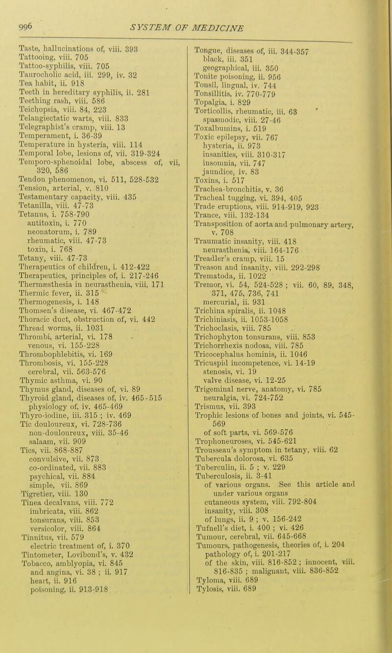 Taste, hallucinations of, viii. 393 Tattooing, viii. 705 Tattoo-syphilis, viii. 705 Taurocholic acid, iii. 299, iv. 32 Tea habit, ii. 918 Teeth in hereditary syphilis, ii. 281 Teething rash, viii. 586 Teichopsia, viii. 84, 223 Telangiectatic warts, viii. 833 Telegraphist’s cramp, viii. 13 Temperament, i. 36-39 Temperature in hysteria, viii. 114 Temporal lobe, lesions of, vii. 319-324 Temporo-splienoidal lobe, abscess of, vii, 320, 586 Tendon phenomenon, vi. 511, 528-532 Tension, arterial, v. 810 Testamentary capacity, viii. 435 Tetanilla, viii. 47-73 Tetanus, i. 758-790 antitoxin, i. 770 neonatorum, i. 789 rheumatic, viii. 47-73 toxin, i. 768 Tetany, viii. 47-73 Therapeutics of children, i. 412-422 Therapeutics, principles of, i. 217-246 Thermsesthesia in neurasthenia, viii, 171 Thermic fever, ii. 315 Thermogenesis, i. 148 Thomsen’s disease, vi. 467-472 Thoracic duct, obstruction of, vi. 442 Thread worms, ii. 1031 Thrombi, arterial, vi. 178 venous, vi. 155-228 Thrombophlebitis, vi. 169 Thrombosis, vi. 155-228 cerebral, vii. 563-576 Thymic asthma, vi. 90 Thymus gland, diseases of, vi. 89 Thyroid gland, diseases of, iv. 465-515 physiology of. iv. 465-469 Thyro-iodine, iii. 315 ; iv. 469 Tic douloureux, vi. 728-736 non-douloureux, viii. 35-46 salaam, vii. 909 Tics, vii. 868-887 convulsive, vii. 873 co-ordinated, vii. 883 psychical, vii. 884 simple, vii. 869 Tigretier, viii. 130 Tinea decalvans, viii. 772 imbricata, viii. 862 tonsurans, viii. 853 versicolor, viii. 864 Tinnitus, vii. 579 electric treatment of, i. 370 Tintometer, Lovibond’s, v. 432 Tobacco, amblyopia, vi. 845 and angina, vi. 38 ; ii. 917 heart, ii. 916 poisoning, ii. 913-918 Tongue, diseases of, iii. 344-357 black, iii. 351 geographical, iii. 350 Touite poisoning, ii. 956 Tonsil, lingual, iv. 744 Tonsillitis, iv. 770-779 Topalgia, i. 829 Torticollis, rheumatic, iii. 63 spasmodic, viii. 27-46 Toxalbumins, i. 519 Toxic epilepsy, vii. 767 hysteria, ii. 973 insanities, viii. 310-317 insomnia, vii. 747 jaundice, iv. 83 Toxins, i. 517 Trachea-bronchitis, v. 36 Tracheal tugging, vi. 394, 405 Trade eruptions, viii. 914-919, 923 Trance, viii. 132-134 Transposition of aorta and pulmonary artery, v. 708 Traumatic insanity, viii. 418 neurasthenia, viii. 164-176 Treadler’s cramp, viii. 15 Treason and insanity, viii. 292-298 Trematoda, ii. 1022 Tremor, vi. 54, 524-528 ; vii. 60, 89, 348, 371, 475, 736, 741 mercurial, ii. 931 Trichina spiralis, ii. 1048 Trichiniasis, ii. 1053-1058 Trichoclasis, viii. 785 Trichophyton tonsurans, viii. 853 Trichorrhexis nodosa, viii. 785 Tricocephalus hominis, ii. 1046 Tricuspid incompetence, vi. 14-19 stenosis, vi. 19 valve disease, vi. 12-25 Trigeminal nerve, anatomy, vi. 785 neuralgia, vi. 724-752 Trismus, vii. 393 Trophic lesions of bones and joints, vi. 545- 569 of soft parts, vi. 569-576 Trophoneuroses, vi. 545-621 Trousseau’s symptom in tetany, viii. 62 Tubercula dolorosa, vi. 635 Tuberculin, ii. 5 ; v. 229 Tuberculosis, ii. 3-41 of various organs. See this article and under various organs cutaneous system, viii. 792-804 insanity, viii. 308 of lungs, ii. 9 ; v. 156-242 Tufnell’s diet, i. 400 ; vi. 426 Tumour, cerebral, vii. 645-668 Tumours, pathogenesis, theories of, i. 204 pathology of, i. 201-217 of the skin, viii. 816-852 ; innocent, viii. 816-835 ; malignant, viii. 836-852 Tyloma, viii. 689 Tylosis, viii. 689