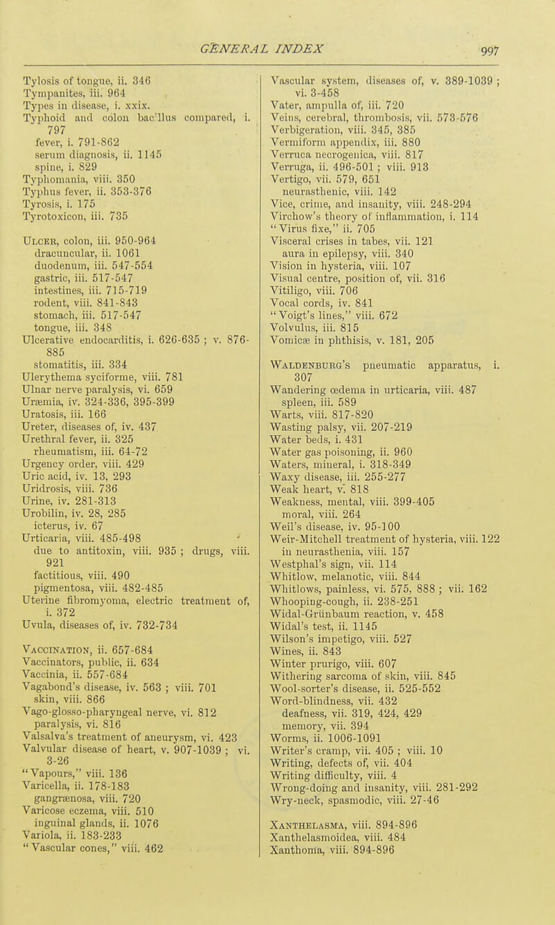 Tylosis of tongue, ii. 346 Tympanites, iii. 964 Types in disease, i. xxix. Typhoid and colon bae'llus compared, i. 797 fever, i. 791-862 serum diagnosis, ii. 1145 spine, i. 829 Typliomania, viii. 350 Typhus fever, ii. 353-376 Tyrosis, i. 175 Tyrotoxicon, iii. 735 Ulcer, colon, iii. 950-964 dracuucular, ii. 1061 duodenum, iii. 547-554 gastric, iii. 517-547 intestines, iii. 715-719 rodent, viii. 841-843 stomach, iii. 517-547 tongue, iii. 348 Ulcerative endocarditis, i. 626-635 ; v. 876- 885 stomatitis, iii. 334 Ulerythema syciforme, viii. 781 Ulnar nerve paralysis, vi. 659 Uraemia, iv. 324-336, 395-399 Uratosis, iii. 166 Ureter, diseases of, iv. 437 Urethral fever, ii. 325 rheumatism, iii. 64-72 Urgency order, viii. 429 Uric acid, iv. 13, 293 Uridrosis, viii. 736 Urine, iv. 281-313 Urobilin, iv. 28, 285 icterus, iv. 67 Urticaria, viii. 485-498 due to antitoxin, viii. 935 ; drugs, viii. 921 factitious, viii. 490 pigmentosa, viii. 482-485 Uterine fibromyoma, electric treatment of, i. 372 Uvula, diseases of, iv. 732-734 Vaccination, ii. 657-684 Vaccinators, public, ii. 634 Vaccinia, ii. 557-684 Vagabond’s disease, iv. 563 ; viii. 701 skin, viii. 866 Vago-glosso-pharyngeal nerve, vi. 812 paralysis, vi. 816 Valsalva’s treatment of aneurysm, vi. 423 Valvular disease of heart, v. 907-1039 ; vi. 3-26 “Vapours,” viii. 136 Varicella, ii. 178-183 gangrsenosa, viii. 720 Varicose eczema, viii. 510 inguinal glands, ii. 1076 Variola, ii. 183-233 “Vascular cones,” viii. 462 Vascular system, diseases of, v. 389-1039 ; vi. 3-458 Vater, ampulla of, iii. 720 Veins, cerebral, thrombosis, vii. 573-576 Verbigeration, viii. 345, 385 Vermiform appendix, iii. 880 Verruca necrogenica, viii. 817 Verruga, ii. 496-501 ; viii. 913 Vertigo, vii. 579, 651 neurasthenic, viii. 142 Vice, crime, and insanity, viii. 248-294 Virchow’s theory of inflammation, i. 114 “Virus fixe,” ii. 705 Visceral crises in tabes, vii. 121 aura in epilepsy, viii. 340 Vision in hysteria, viii. 107 Visual centre, position of, vii. 316 Vitiligo, viii. 706 Vocal cords, iv. 841 “Voigt’s lines,” viii. 672 Volvulus, iii. 815 Vomicae in phthisis, v. 181, 205 Waldenburg’s pneumatic apparatus, i. 307 Wandering oedema in urticaria, viii. 487 spleen, iii. 589 Warts, viii. 817-820 Wasting palsy, vii. 207-219 Water beds, i. 431 Water gas poisoning, ii. 960 Waters, mineral, i. 318-349 Waxy disease, iii. 255-277 Weak heart, vl 818 Weakness, mental, viii. 399-405 moral, viii. 264 Weil’s disease, iv. 95-100 Weir-Mitchell treatment of hysteria, viii. 122 in neurasthenia, viii. 157 Westphal’s sign, vii. 114 Whitlow, melanotic, viii. 844 Whitlows, painless, vi. 575, 888 ; vii. 162 Whooping-cough, ii. 238-251 Widal-Griinbaum reaction, v. 458 Widal’s test, ii. 1145 Wilson’s impetigo, viii. 527 Wines, ii. 843 Winter prurigo, viii. 607 Withering sarcoma of skin, viii. 845 Wool-sorter’s disease, ii. 525-552 Word-blindness, vii. 432 deafness, vii. 319, 424, 429 memory, vii. 394 Worms, ii. 1006-1091 Writer’s cramp, vii. 405 ; viii. 10 Writing, defects of, vii. 404 Writing difficulty, viii. 4 Wrong-doing and insanity, viii. 281-292 Wry-neck, spasmodic, viii. 27-46 Xanthelasma, viii. 894-896 Xanthelasmoidea, viii. 484 Xanthoma, viii. 894-896
