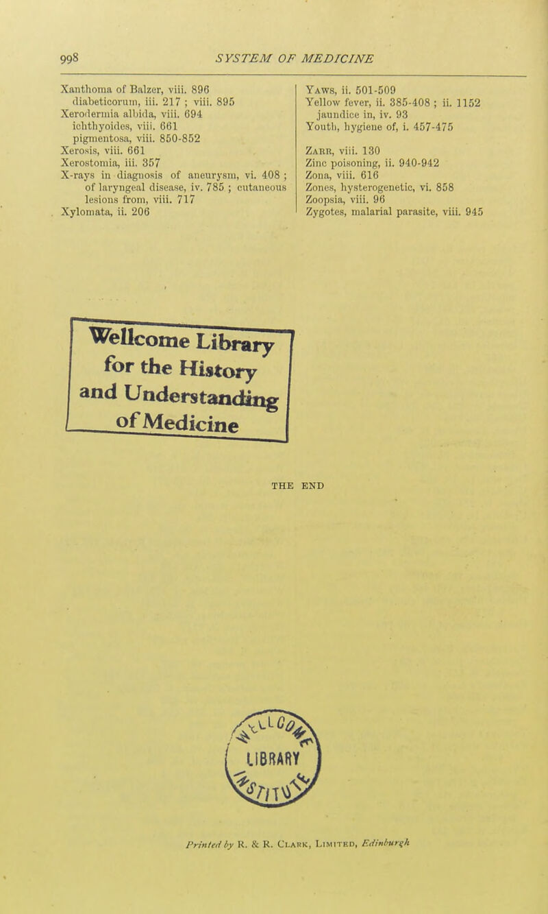 Xanthoma of Balzer, viii. 896 diabeticorum, iii. 217 ; viii. 895 Xerodermia albida, viii. 694 ichthyoides, viii. 661 pigmentosa, viii. 850-852 Xerosis, viii. 661 Xerostomia, iii. 357 X-rays in diagnosis of aneurysm, vi. 408 ; of laryngeal disease, iv. 785 ; cutaneous lesions from, viii. 717 Xylomata, ii. 206 Yaws, ii. 501-509 Yellow fever, ii. 385-408 ; ii. 1152 jaundice in, iv. 93 Youth, hygiene of, i. 457-475 Zarr, viii. 130 Zinc poisoning, ii. 940-942 Zona, viii. 616 Zones, hysterogenetic, vi. 858 Zoopsia, viii. 96 Zygotes, malarial parasite, viii. 945 Wellcome Library for the History and Understanding __ of Medici ne THE END Printedl>y R. & R. Clark, Limited, Edinburgh