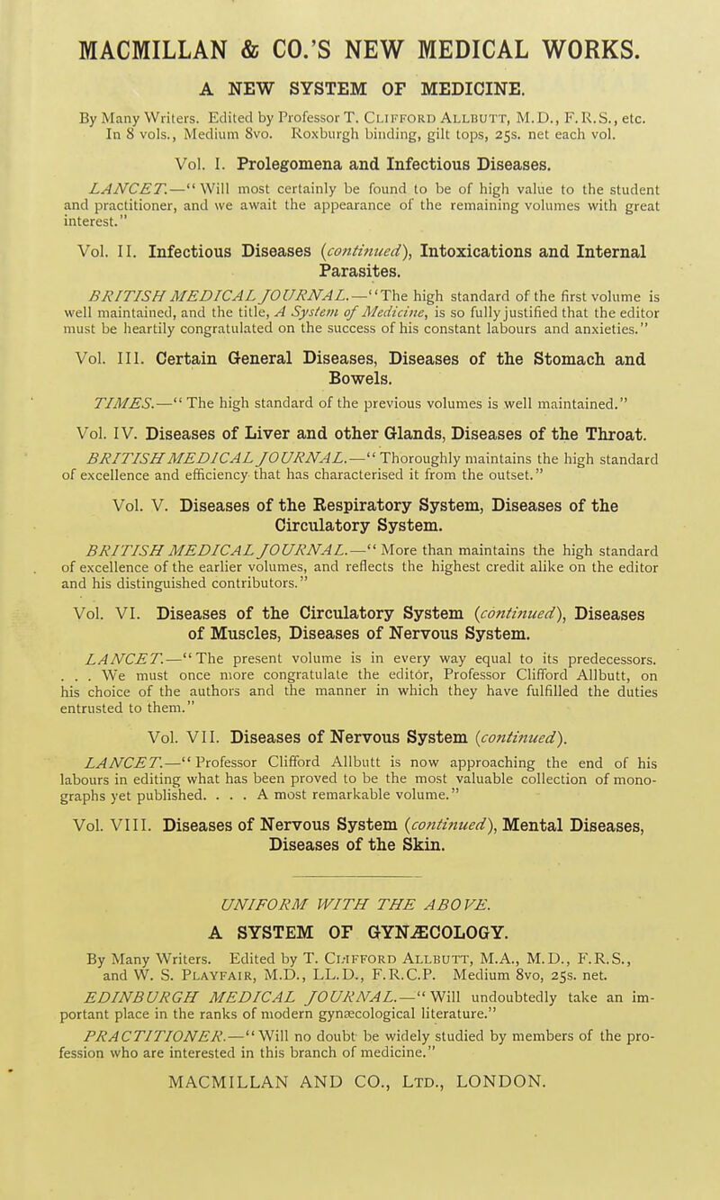MACMILLAN & CO.’S NEW MEDICAL WORKS. A NEW SYSTEM OF MEDICINE. By Many Writers. Edited by Professor T. Clifford Allbutt, M.D., F. R.S., etc. In 8 vols., Medium 8vo. Roxburgh binding, gilt tops, 25s. net each vol. Vol. I. Prolegomena and Infectious Diseases. LANCET.—“Will most certainly be found to be of high value to the student and practitioner, and we await the appearance of the remaining volumes with great interest.” Vol. II. Infectious Diseases (continued), Intoxications and Internal Parasites. BRITISH MEDICAL JOURNAL.—-“The high standard of the first volume is well maintained, and the title, A System of Medicine, is so fully justified that the editor must be heartily congratulated on the success of his constant labours and anxieties.” Vol. III. Certain General Diseases, Diseases of the Stomach and Bowels. TIMES.—“ The high standard of the previous volumes is well maintained.” Vol. IV. Diseases of Liver and other Glands, Diseases of the Throat. BRITISH MEDICAL JOURNAL.—“ Thoroughly maintains the high standard of excellence and efficiency that has characterised it from the outset. ” Vol. V. Diseases of the Respiratory System, Diseases of the Circulatory System. BRITISH MEDICAL JOURNAL.—“More than maintains the high standard of excellence of the earlier volumes, and reflects the highest credit alike on the editor and his distinguished contributors.” Vol. VI. Diseases of the Circulatory System (continued), Diseases of Muscles, Diseases of Nervous System. LANCET.—“The present volume is in every way equal to its predecessors. . . . We must once more congratulate the editor, Professor Clifford Allbutt, on his choice of the authors and the manner in which they have fulfilled the duties entrusted to them.” Vol. VII. Diseases of Nervous System (continued). LANCET.—“Professor Clifford Allbutt is now approaching the end of his labours in editing what has been proved to be the most valuable collection of mono- graphs yet published. ... A most remarkable volume.” Vol. VIII. Diseases of Nervous System (continued), Mental Diseases, Diseases of the Skin. UNIFORM WITH THE ABOVE. A SYSTEM OF GYNAECOLOGY. By Many Writers. Edited by T. Cl-ifford Allbutt, M.A., M.D., F.R.S., and W. S. Playfair, M.D., LL.D., F.R.C.P. Medium 8vo, 25s. net. EDINBURGH MEDICAL JOURNAL. — “Will undoubtedly take an im- portant place in the ranks of modern gynaecological literature.” PRACTITIONER.—“Will no doubt be widely studied by members of the pro- fession who are interested in this branch of medicine.”