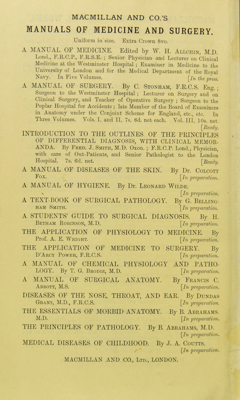 MANUALS OF MEDICINE AND SURGERY. Uniform in'size. Extra Crown 8vo. A MANUAL OF MEDICINE. Edited by W. H. Allchin, M.D. Loncl., F.R.C.P., F.R.S.E. ; Senior Physician and Lecturer on Clinical Medicine at the Westminster Hospital ; Examiner in Medicine to the University of London and for the Medical Department of the Royal Navy. In Five Volumes. [/» the press. A MANUAL OF SURGERY. By C. Stonham, F.R.C.S. Eng. ; Surgeon to the Westminster Hospital ; Lecturer on Surgery and °on Clinical Surgery, and Teacher of Operative Surgery ; Surgeon to the Poplar Hospital for Accidents ; late Member of the Board of Examiners in Anatomy under the Conjoint Scheme for England, etc., etc. In Three Volumes. Vols. I. and II. 7s. 6d. net each. Vol. III. 10s. net. [Ready. INTRODUCTION TO THE OUTLINES OF THE PRINCIPLES OF DIFFERENTIAL DIAGNOSIS, WITH CLINICAL MEMOR- ANDA. By Fred. J. Smith, M.D. Oxon. ; F.R.C.P. Lond., Physician, with care of Out-Patients, and Senior Pathologist to the London Hospital. 7s. 6d. net. [Ready. A MANUAL OF DISEASES OF THE SKIN. By Dr. Colcott Fox. [pn preparation. A MANUAL OF HYGIENE. By Dr. Leonard Wilde. s [In preparation. A TEXT-BOOK OF SURGICAL PATHOLOGY. By G. Belling- ham Smith. [In preparation. A STUDENTS’ GUIDE TO SURGICAL DIAGNOSIS. By H. Beth am Robinson, M.D. [In preparation. THE APPLICATION OF PHYSIOLOGY TO MEDICINE. By Prof. A. E. Wright. [In preparation. THE APPLICATION OF MEDICINE TO SURGERY. By [In preparation. AND PATHO- [In preparation. By Francis C. [In preparation. D’Arcy Power, F.R.C.S. A MANUAL OF CHEMICAL PHYSIOLOGY LOGY. By T. G. Brodie, M.D. A MANUAL OF SURGICAL ANATOMY. Abbott, M.S. DISEASES OF THE NOSE, THROAT, AND EAR. By Dundas Grant, M.D., F.R.C.S. [In preparation. THE ESSENTIALS OF MORBID ANATOMY. By B. Abrahams. M.D. [In preparation. THE PRINCIPLES OF PATHOLOGY. By B. Abrahams, M.D. [In preparation. MEDICAL DISEASES OF CHILDHOOD. By J. A. Coutts. r  [In preparation,