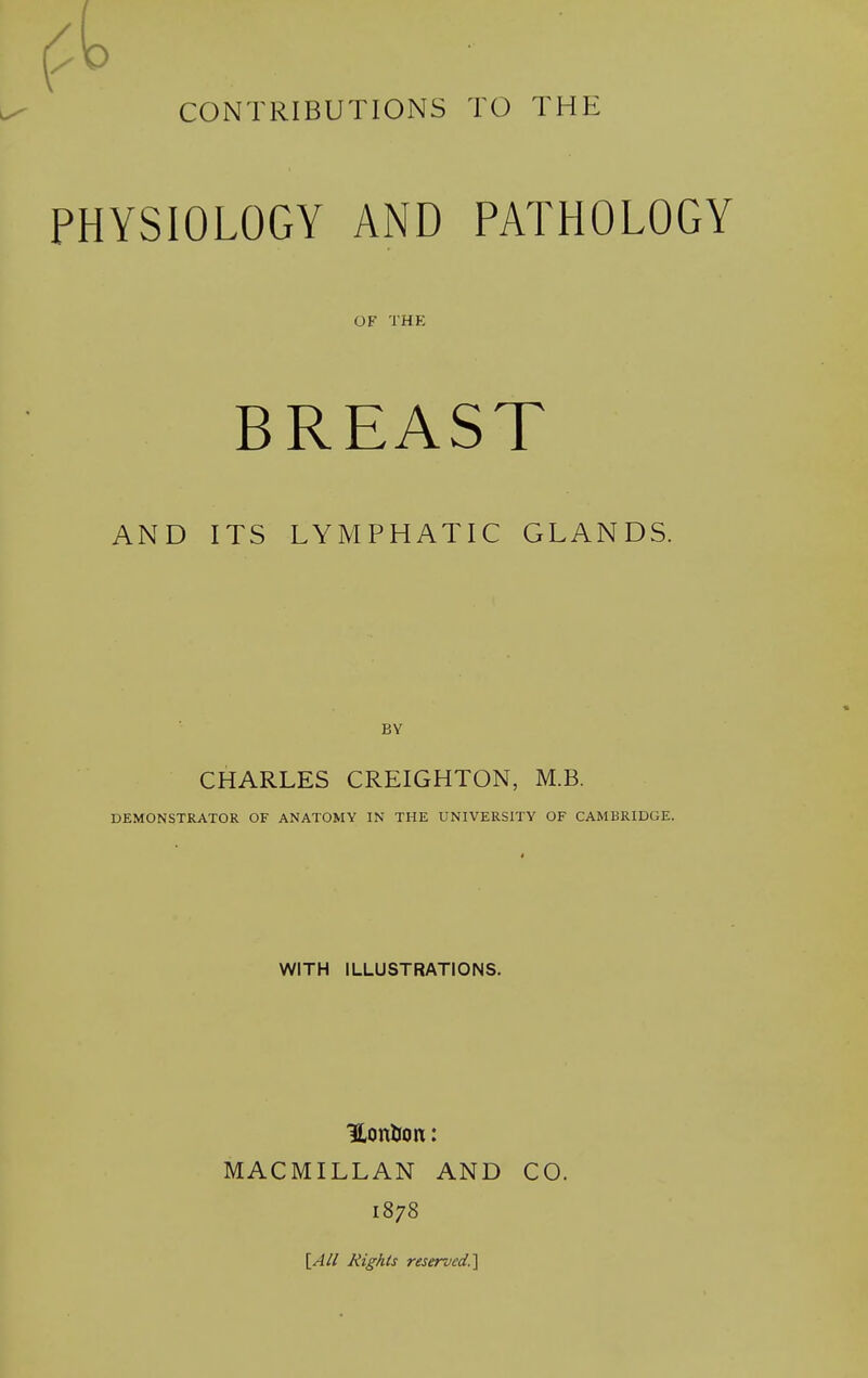 ^ ' CONTRIBUTIONS TO THE PHYSIOLOGY AND PATHOLOGY OF THE BREAST AND ITS LYMPHATIC GLANDS. BY CHARLES CREIGHTON, M.B. DEMONSTRATOR OF ANATOMY IN THE UNIVERSITY OF CAMBRIDGE. WITH ILLUSTRATIONS. ILonlJoit: MACMILLAN AND CO. 1878 \_All Rights reserved.^