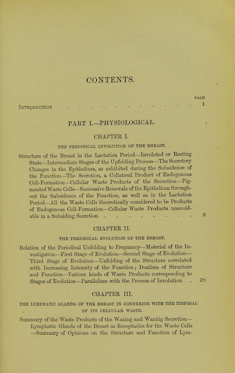 CONTENTS. PAGE 1 IXTRODUCTION PART I.—PHYSIOLOGICAL. CHAPTER 1. THE PERIODICAL INVOLUTION OF THE BREAST. Stmcture of the Breast in the Lactation Period—Involuted or Resting State—Intermediate Stages of the Upfolding Process—The Secretory Changes in the Epithehiun, as exhibited during the Subsidence of the Function—The Secretion, a Collateral Product of Endogenous Cell-Formation-Cellular Waste Products of the Secretion—Pig- mented Waste Cells—Successive Renewals of the Epithehum through- out the Subsidence of the Fimction, as well as in the Lactation Period—All the Waste Cells theoretically considered to be Products of Endogenous CeU-Formation—Cellular Waste Producte unavoid- able in a Subsiding Secretion 9 CHAPTER II. THE PERIODICAL EVOLUTION OF THE BREAST. Relation of the Periodical Unfolding to Pregnancy—Material of the In- vestigation—First Stage of Evolution—Second Stage of Evolution- Third Stage of Evolution—Unfolding of the Structure correlated with Increasing Intensity of the Fimction; Dualism of Structure and Fimction—Various kinds of Waste Products corresponding to Stages of Evolution—Parallelism with the Process of Involution . 38 CHAPTER III. THE LYMPHATIC GLANDS OF THE BREAST IN CONNEXION WITH THE DISPOSAL OF ITS CELLULAR WASTE. Summary of the Waste Products of the Waxing and Waning Secretion— Lymphatic Glands of the Breast as Receptacles for the Waste Cells —Summary of Opinions on the Structure and Function of Lym-