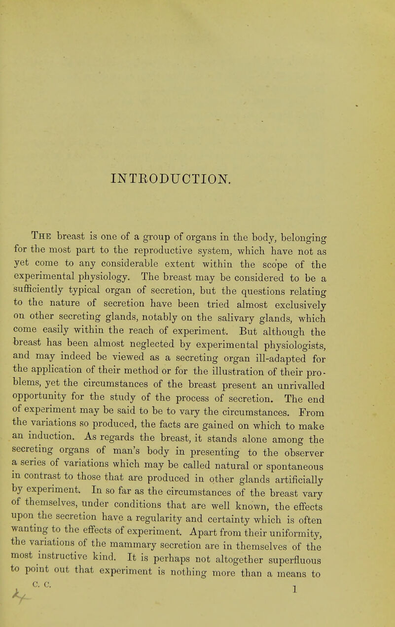 INTEODUCTION. The breast is one of a group of organs in the body, belonging for the most part to the reproductive system, which have not as yet come to any considerable extent within the scope of the experimental physiology. The breast may be considered to be a sufficiently typical organ of secretion, but the questions relating to the nature of secretion have been tried almost exclusively on other secreting glands, notably on the salivary glands, which come easily within the reach of experiment. But although the breast has been almost neglected by experimental physiologists, and may indeed be viewed as a secreting organ ill-adapted for the appHcation of their method or for the illustration of their pro- blems, yet the circumstances of the breast present an unrivalled opportunity for the study of the process of secretion. The end of experiment may be said to be to vary the circumstances. From the variations so produced, the facts are gained on which to make an induction. As regards the breast, it stands alone among the secreting organs of man's body in presenting to the observer a series of variations which may be called natural or spontaneous m contrast to those that are produced in other glands artificially by experiment. In so far as the circumstances of the breast vary of themselves, under conditions that are well known, the effects upon the secretion have a regularity and certainty which is often wanting to the effects of experiment. Apart from their uniformity, the variations of the mammary secretion are in themselves of the most instructive kind. It is perhaps not altogether superfluous to pomt out that experiment is nothing more than a means to c. C. T