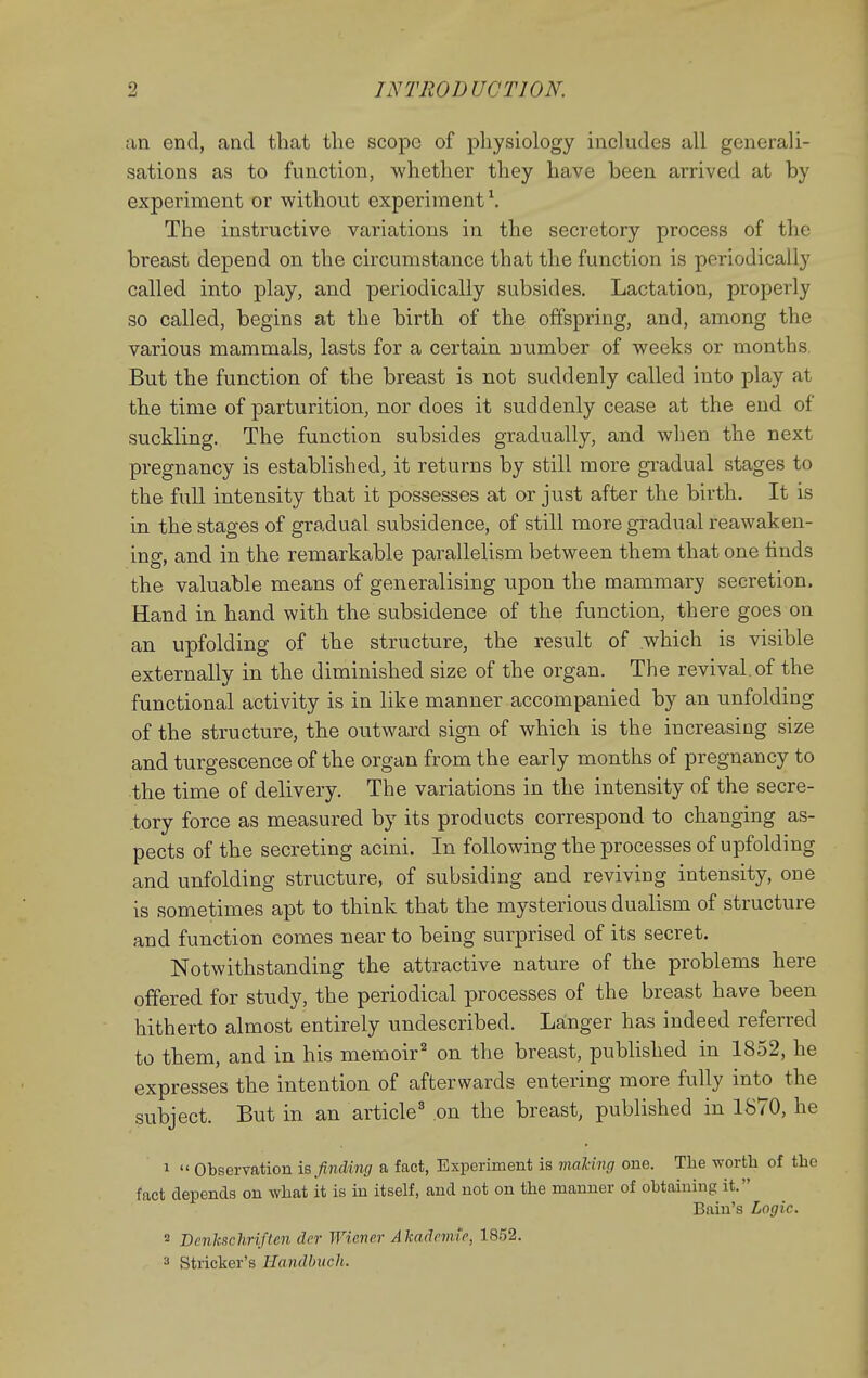 an end, and that the scope of physiology includes all generali- sations as to function, whether they have been arrived at by experiment or without experiment \ The instructive variations in the secretory process of tlic breast depend on the circumstance that the function is periodically called into play, and periodically subsides. Lactation, properly so called, begins at the birth of the offspring, and, among the various mammals, lasts for a certain number of weeks or months. But the function of the breast is not suddenly called into play at the time of parturition, nor does it suddenly cease at the end of suckling. The function subsides gradually, and when the next pregnancy is established, it returns by still more gradual stages to the full intensity that it possesses at or just after the birth. It is in the stages of gradual subsidence, of still more gradual reawaken- ing, and in the remarkable parallelism between them that one finds the valuable means of generalising upon the mammary secretion. Hand in hand with the subsidence of the function, there goes on an upfolding of the structure, the result of which is visible externally in the diminished size of the organ. The revival.of the functional activity is in like manner accompanied by an unfolding of the structure, the outward sign of which is the increasing size and turgescence of the organ from the early months of pregnancy to the time of delivery. The variations in the intensity of the secre- tory force as measured by its products correspond to changing as- pects of the secreting acini. In following the processes of upfolding and unfolding structure, of subsiding and reviving intensity, one is sometimes apt to think that the mysterious dualism of structure and function comes near to being surprised of its secret. Notwithstanding the attractive nature of the problems here offered for study, the periodical processes of the breast have been hitherto almost entirely undescribed. Langer has indeed referred to them, and in his memoir^ on the breast, published in 1852, he expresses the intention of afterwards entering more fully into the subject. But in an article' on the breast, published in 1870, he 1  Observation is finding a fact, Experiment is nmling one. The worth of the fact depends on what it is in itself, and not on the manner of obtaining it. Bain's Logic. 2 Dcnkschriften der Wiener Akadnme, 1852. ^ Strieker's Handbuch.