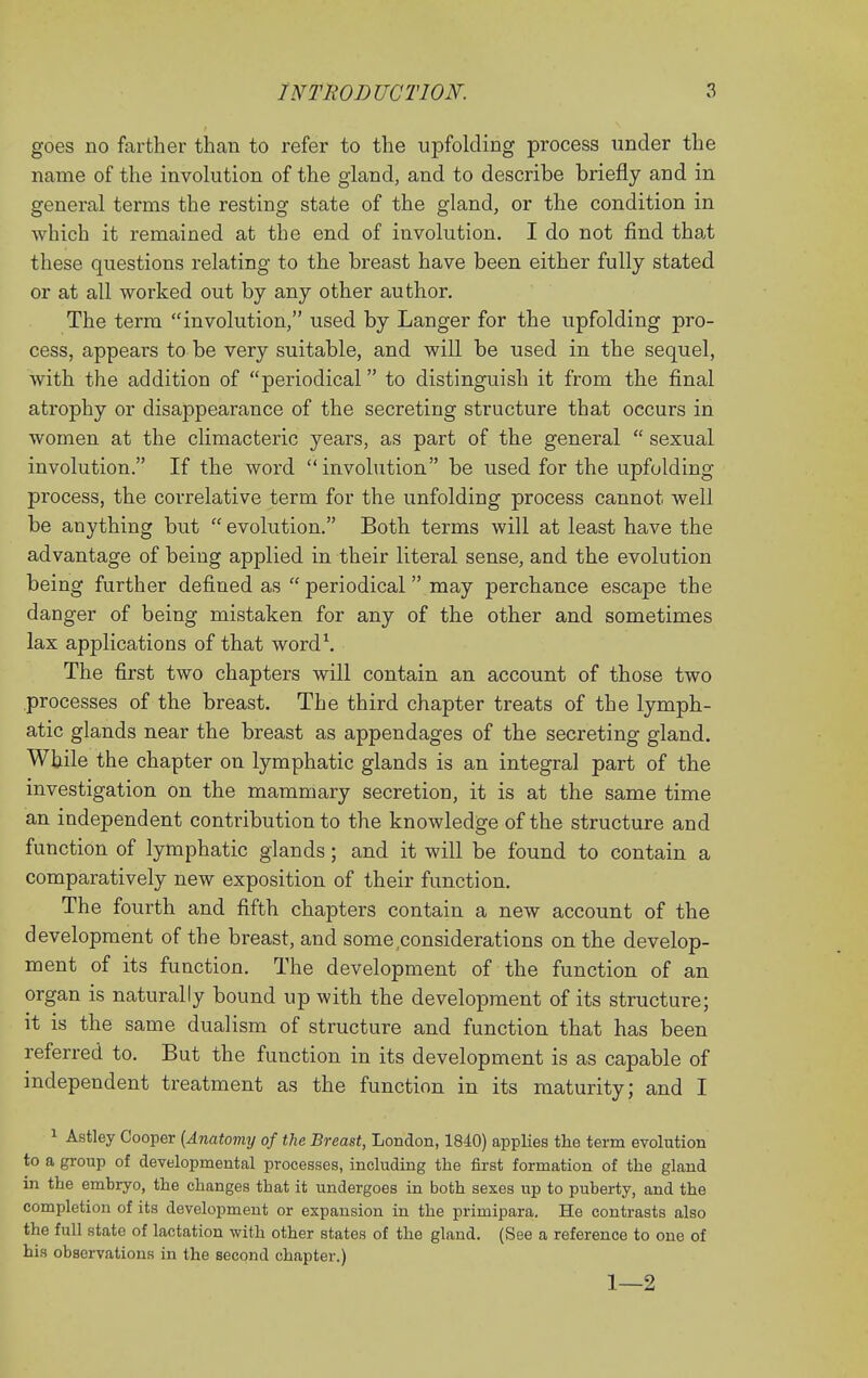 goes no farther than to refer to the upfolding process under the name of the involution of the gland, and to describe briefly and in general terms the resting state of the gland, or the condition in which it remained at the end of involution. I do not find tha.t these questions relating to the breast have been either fully stated or at all worked out by any other author. The term involution, used by Langer for the upfolding pro- cess, appears to be very suitable, and will be used in the sequel, with the addition of periodical to distinguish it from the final atrophy or disappearance of the secreting structure that occurs in women at the climacteric years, as part of the general  sexual involution. If the word involution be used for the upfolding process, the correlative term for the unfolding process cannot well be anything but  evolution. Both terms will at least have the advantage of being applied in their literal sense, and the evolution being further defined as  periodical may perchance escape the danger of being mistaken for any of the other and sometimes lax applications of that wordS The first two chapters will contain an account of those two processes of the breast. The third chapter treats of the lymph- atic glands near the breast as appendages of the secreting gland. While the chapter on lymphatic glands is an integral part of the investigation on the mammary secretion, it is at the same time an independent contribution to the knowledge of the structure and function of lymphatic glands; and it will be found to contain a comparatively new exposition of their function. The fourth and fifth chapters contain a new account of the development of the breast, and some considerations on the develop- ment of its function. The development of the function of an organ is naturally bound up with the development of its structure; it is the same dualism of structure and function that has been referred to. But the function in its development is as capable of independent treatment as the function in its maturity; and I 1 Astley Cooper {Anatomy of the Breast, London, 1840) applies the term evolution to a group of developmental processes, including the first formation of the gland in the embryo, the changes that it undergoes in both sexes up to puberty, and the completion of its development or expansion in the primipara. He contrasts also the full state of lactation with other states of the gland. (See a reference to one of his observations in the second chapter.) 1—2