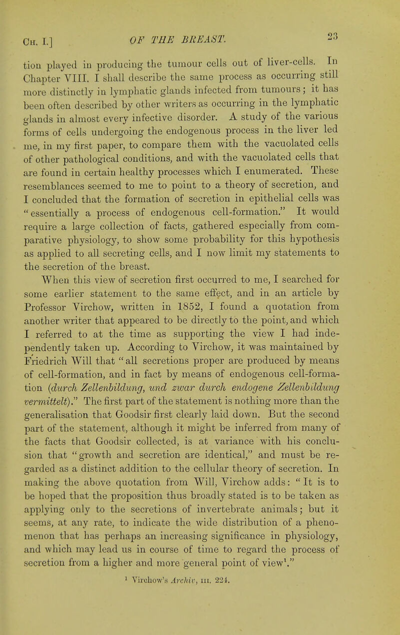 tioa pkyed iu producing the tumour cells out of liver-cells. In Chapter VIII. I shall describe the same process as occurring still more distinctly in lymphatic glands infected from tumours; it has been often described by other Avriters as occurring in the lymphatic glands in almost every infective disorder. A study of the various forms of cells undergoing the endogenous process in the liver led me, in my first paper, to compare them with the vacuolated cells of other pathological conditions, and with the vacuolated cells that are found in certain healthy processes which I enumerated. These resemblances seemed to me to point to a theory of secretion, and I concluded that the formation of secretion in epithelial cells was essentially a process of endogenous cell-formation. It would require a large collection of facts, gathered especially from com- parative physiology, to show some probability for this hypothesis as applied to all secreting cells, and I now limit my statements to the secretion of the breast. When this view of secretion first occurred to me, I searched for some earlier statement to the same effect, and in an article by Professor Virchow, written in 1852, I found a quotation from another writer that appeared to be directly to the point, and which I referred to at the time as supporting the view I had inde- pendently taken up. According to Virchow, it was maintained by Friedrich Will that  all secretions proper are produced by means of cell-formation, and in fact by means of endogenous cell-forma- tion {durch Zellenhildung, und zwar durch endogene Zellenbildung vermittelt). The first part of the statement is nothing more than the generalisation that Goodsir first clearly laid down. But the second part of the statement, although it might be inferred from many of the facts that Goodsir collected, is at variance with his conclu- sion that growth and secretion are identical, and must be re- garded as a distinct addition to the cellular theory of secretion. In making the above quotation from Will, Virchow adds:  It is to be hoped that the proposition thus broadly stated is to be taken as applying only to the secretions of invertebrate animals; but it seems, at any rate, to indicate the wide distribution of a pheno- menon that has perhaps an increasing significance in physiology, and which may lead us in course of time to regard the process of secretion from a higher and more general point of view'. ' Yirchow's Arcliiv, iii. 2'2i.