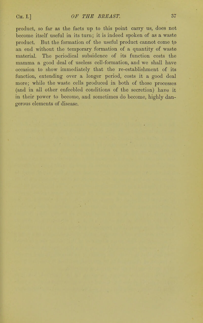 product, so far as the facts up to this point carry us, does not become itself useful in its turn; it is indeed spoken of as a waste product. But the formation of the useful product cannot come to an end without the temporary formation of a quantity of waste material. The periodical subsidence of its function costs the mamma a good deal of useless cell-formation, and we shall have occasion to show immediately that the re-establishment of its function, extending over a longer period, costs it a good deal more; while the waste cells produced in both of those processes (and in all other enfeebled conditions of the secretion) have it in their power to become, and sometimes do become, highly dan- gerous elements of disease.