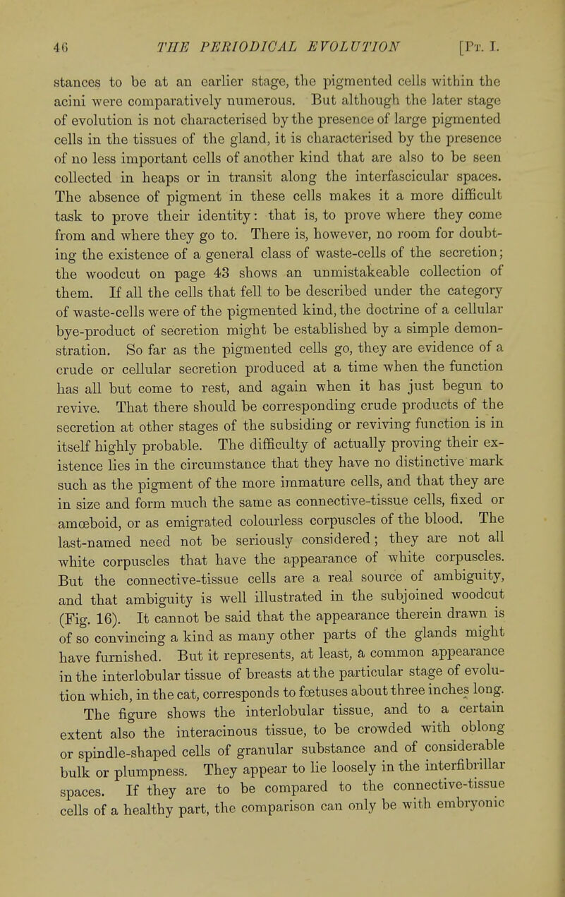 stances to be at an earlier stage, the pigmented cells within the acini were comparatively numerous. But although the later stage of evolution is not characterised by the presence of large pigmented cells in the tissues of the gland, it is characterised by the presence of no less important cells of another kind that are also to be seen collected in heaps or in transit along the interfascicular spaces. The absence of pigment in these cells makes it a more difficult task to prove their identity: that is, to prove where they come from and where they go to. There is, however, no room for doubt- ing the existence of a general class of waste-cells of the secretion; the woodcut on page 43 shows an unmistakeable collection of them. If all the cells that fell to be described under the category of waste-cells were of the pigmented kind, the doctrine of a cellular bye-product of secretion might be established by a simple demon- stration. So far as the pigmented cells go, they are evidence of a crude or cellular secretion produced at a time when the function has all but come to rest, and again when it has just begun to revive. That there should be corresponding crude products of the secretion at other stages of the subsiding or reviving function is in itself highly probable. The difficulty of actually proving their ex- istence lies in the circumstance that they have no distinctive mark such as the pigment of the more immature cells, and that they are in size and form much the same as connective-tissue cells, fixed or amoeboid, or as emigrated colourless corpuscles of the blood. The last-named need not be seriously considered; they are not all white corpuscles that have the appearance of white corpuscles. But the connective-tissue cells are a real source of ambiguity, and that ambiguity is well illustrated in the subjoined woodcut (Fig. 16). It cannot be said that the appearance therein drawn is of so convincing a kind as many other parts of the glands might have furnished. But it represents, at least, a common appearance in the interlobular tissue of breasts at the particular stage of evolu- tion which, in the cat, corresponds to foetuses about three inches long. The figure shows the interlobular tissue, and to a certain extent also the interacinous tissue, to be crowded with oblong or spindle-shaped cells of granular substance and of considerable bulk or plumpness. They appear to lie loosely in the interfibrillar spaces. If they are to be compared to the connective-tissue cells of a healthy part, the comparison can only be with embryonic