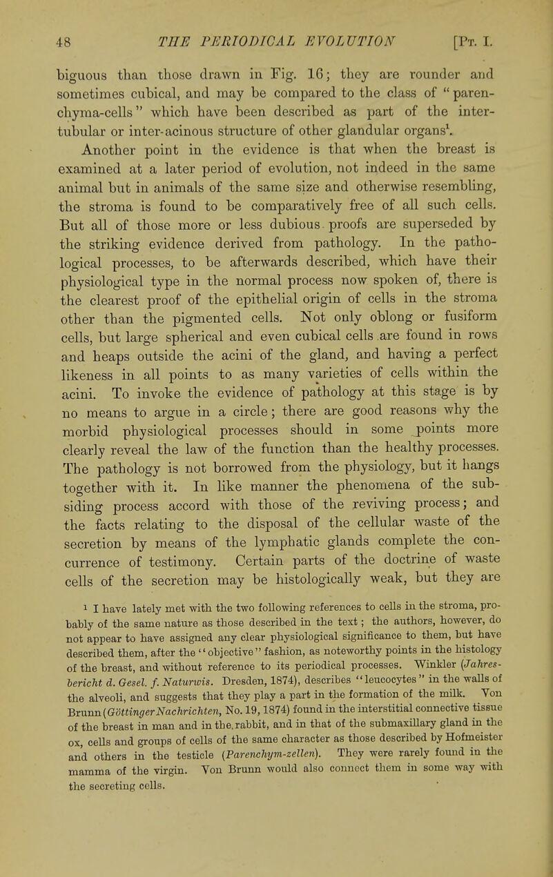 biguous than those drawn in Fig. 16; they are rounder and sometimes cubical, and may be compared to the class of  paren- chyraa-cells which have been described as part of the inter- tubular or inter-acinous structure of other glandular organs\ Another point in the evidence is that when the breast is examined at a later period of evolution, not indeed in the same animal but in animals of the same size and otherwise resembling, the stroma is found to be comparatively free of all such cells. But all of those more or less dubious , proofs are superseded by the striking evidence derived from pathology. In the patho- logical processes, to be afterwards described, which have their physiological type in the normal process now spoken of, there is the clearest proof of the epithelial origin of cells in the stroma other than the pigmented cells. Not only oblong or fusiform cells, but large spherical and even cubical cells are found in rows and heaps outside the acini of the gland, and having a perfect likeness in all points to as many varieties of cells within the acini. To invoke the evidence of pathology at this stage is by BO means to argue in a circle; there are good reasons why the morbid physiological processes should in some /points more clearly reveal the law of the function than the healthy processes. The pathology is not borrowed from the physiology, but it hangs together with it. In like manner the phenomena of the sub- siding process accord with those of the reviving process; and the facts relating to the disposal of the cellular waste of the secretion by means of the lymphatic glands complete the con- currence of testimony. Certain parts of the doctrine of waste cells of the secretion may be histologically weak, but they are 1 I have lately met with the two following references to cells in the stroma, pro- bably of the same nature as those described in the text; the authors, however, do not appear to have assigned any clear physiological significance to them, but have described them, after the  objective fashion, as noteworthy points in the histology of the breast, and without reference to its periodical processes. Winkler (Jahres- bericht d. Gesel. f. Natunois. Dresden, 1874), describes leucocytes  in the walls of the alveoli, and suggests that they play a part in the formation of the milk. Von ■QxMTmiGdttingerNachricMen, No. 19,1874) found in the mterstitial connective tissue of the breast in man and in the, rabbit, and in that of the submaxillary gland in the ox, cells and groups of cells of the same character as those described by Hofmeister and others in the testicle {Parenchym-zellen). They were rarely found in the mamma of the virgin. Von Brunn would also connect them in some way with the secreting cells.