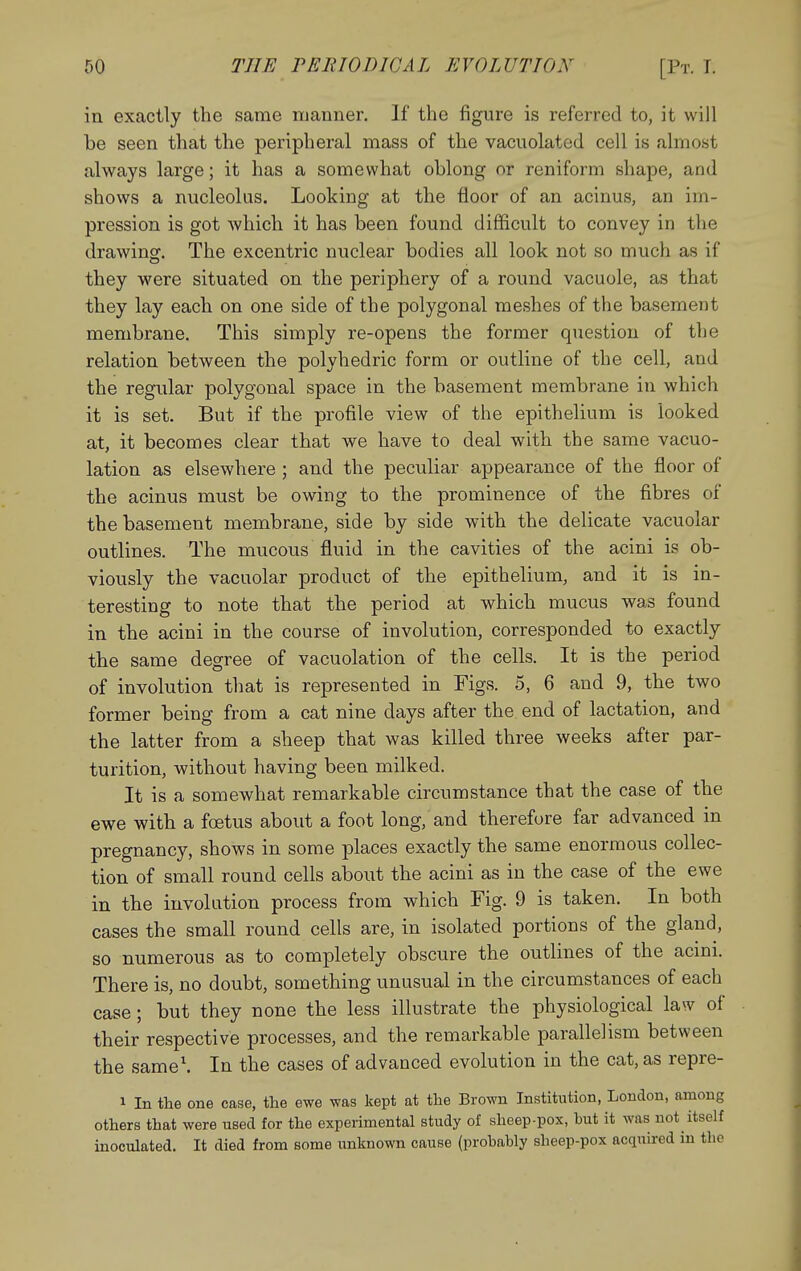 in exactly the same manner. If the figure is referred to, it will be seen that the peripheral mass of the vacuolated cell is almost always large; it has a somewhat oblong or reniform shape, and shows a nucleolus. Looking at the floor of an acinus, an im- pression is got which it has been found difficult to convey in the drawing. The excentric nuclear bodies all look not so much as if they were situated on the periphery of a round vacuole, as that they lay each on one side of the polygonal meshes of the basement membrane. This simply re-opens the former question of the relation between the polyhedric form or outline of the cell, and the regular polygonal space in the basement membrane in which it is set. But if the profile view of the epithelium is looked at, it becomes clear that we have to deal with the same vacuo- lation as elsewhere ; and the peculiar appearance of the floor of the acinus must be owing to the prominence of the fibres of the basement membrane, side by side with the delicate vacuolar outlines. The mucous fluid in the cavities of the acini is ob- viously the vacuolar product of the epithelium, and it is in- teresting to note that the period at which mucus was found in the acini in the course of involution, corresponded to exactly the same degree of vacuolation of the cells. It is the period of involution that is represented in Figs. 5, 6 and 9, the two former being from a cat nine days after the end of lactation, and the latter from a sheep that was killed three weeks after par- turition, without having been milked. It is a somewhat remarkable circumstance that the case of the ewe with a foetus about a foot long, and therefore far advanced in pregnancy, shows in some places exactly the same enormous collec- tion of small round cells about the acini as in the case of the ewe in the involution process from which Fig. 9 is taken. In both cases the small round cells are, in isolated portions of the gland, so numerous as to completely obscure the outlines of the acini. There is, no doubt, something unusual in the circumstances of each case; but they none the less illustrate the physiological law of their respective processes, and the remarkable parallelism between the same\ In the cases of advanced evolution in the cat, as repre- 1 In the one case, the ewe was kept at the Brown Institution, London, among others that were used for the experimental study oi sheep-pox, but it was not itself inoculated. It died from some unknown cause (probably sheep-pox acquired in the