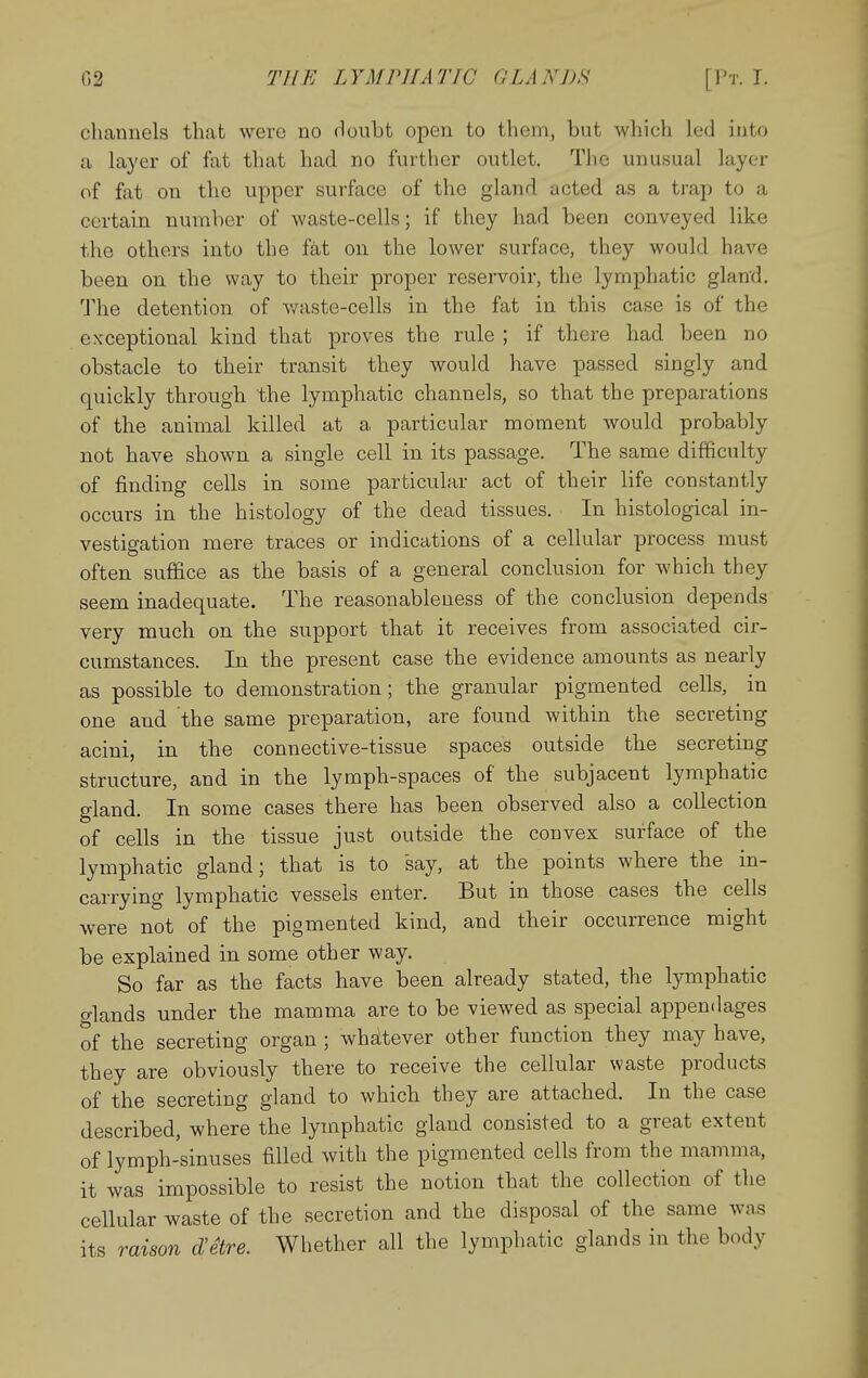 channels that were no doubt open to them, but which led into a layer of fat that had no further outlet. The unusual layer of fat on the upper surface of the gland acted as a trap to a certain number of waste-cells; if they had been conveyed like the others into the fat on the lower surface, they would have been on the way to their proper reservoir, the lymphatic gland. The detention of waste-cells in the fat in this case is of the exceptional kind that proves the rule ; if there had been no obstacle to their transit they would have passed singly and quickly through the lymphatic channels, so that the preparations of the animal killed at a particular moment would probably not have shown a single cell in its passage. The same difficulty of finding cells in some particular act of their life constantly occurs in the histology of the dead tissues. In histological in- vestigation mere traces or indications of a cellular process must often suffice as the basis of a general conclusion for which they seem inadequate. The reasonableness of the conclusion depends very much on the support that it receives from associated cir- cumstances. In the present case the evidence amounts as nearly as possible to demonstration; the granular pigmented cells, in one and the same preparation, are found within the secreting acini, in the connective-tissue spaces outside the secreting structure, and in the lymph-spaces of the subjacent lymphatic gland. In some cases there has been observed also a collection of cells in the tissue just outside the convex surface of the lymphatic gland; that is to say, at the points where the in- carrying lymphatic vessels enter. But in those cases the cells were not of the pigmented kind, and their occurrence might be explained in some other way. So far as the facts have been already stated, the lymphatic o-lands under the mamma are to be viewed as special appendages of the secreting organ ; whiitever other function they may have, they are obviously there to receive the cellular waste products of the secreting gland to which they are attached. In the case described, where the lymphatic gland consisted to a great extent of lymph-sinuses filled with the pigmented cells from the mamma, it was impossible to resist the notion that the collection of the cellular waste of the secretion and the disposal of the same was its raison d'etre. Whether all the lymphatic glands in the body
