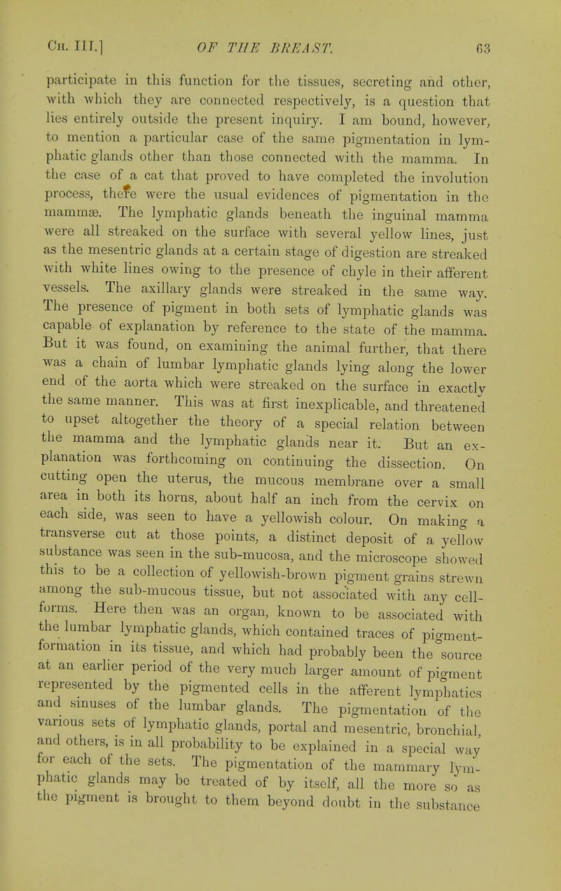 participate in this function for the tissues, secreting and other, with which they are connected respectively, is a question that lies entirel}' outside the present inquiry. I am bound, however, to mention a particular case of the same pigmentation in lym- phatic glands other than those connected with the mamma. In the case of a cat that proved to have completed the involution process, thefe were the usual evidences of pigmentation in the mammffi. The lymphatic glands beneath the inguinal mamma were all streaked on the surface with several yellow lines, just as the mesentric glands at a certain stage of digestion are streaked with white lines owing to the presence of chyle in their afferent vessels. The axillary glands were streaked in the same way. The presence of pigment in both sets of lymphatic glands was capable of explanation by reference to the state of the mamma. But it was found, on examining the animal further, that there was a chain of lumbar lymphatic glands lying along the lower end of the aorta which were streaked on the surface in exactly the same manner. This was at first inexplicable, and threatened to upset altogether the theory of a special relation between the mamma and the lymphatic glands near it. But an ex- planation was forthcoming on continuing the dissection. On cutting open the uterus, the mucous membrane over a small area in both its horns, about half an inch from the cervix on each side, was seen to have a yellowish colour. On making a transverse cut at those points, a distinct deposit of a yellow substance was seen in the sub-mucosa, and the microscope showed this to be a collection of yellowish-brown pigment grains strewn among the sub-mucous tissue, but not associated with any cell- forms. Here then was an organ, known to be associated with the lumbar lymphatic glands, which contained traces of pio-ment- formation in its tissue, and which had probably been the°source at an earlier period of the very much larger amount of pio-ment represented by the pigmented cells in the atferent lymphatics and smuses of the lumbar glands. The pigmentation of the various sets of lymphatic glands, portal and mesentric, bronchial and others, is m all probability to be explained in a special way for each of the sets. The pigmentation of the mammary lym- phatic glands may be treated of by itself, all the more so as the pigment is brought to them beyond doubt in the substance