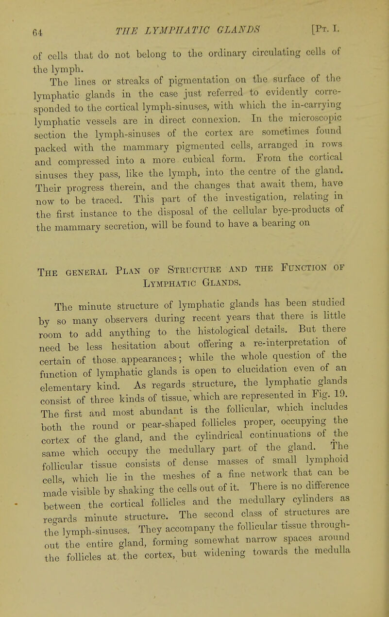 of cells that do not belong to the ordinary circulating cells of the lymph. The lines or streaks of pigmentation on the surface of the lymphatic glands in the case just referred to evidently corre- sponded to the cortical lymph-sinuses, with which the in-carrying lymphatic vessels are in direct connexion. In the microscopic section the lymph-sinuses of the cortex are sometimes found packed with the mammary pigmented cells, arranged in rows and compressed into a more cubical form. From the cortical sinuses they pass, like the lymph, into the centre of the gland. Their progress therein, and the changes that await them, have now to be traced. This part of the investigation, relating in the first instance to the disposal of the cellular bye-products of the mammary secretion, will be found to have a bearing on The general Plan of Structure and the Function of Lymphatic Glands. The minute structure of lymphatic glands has been studied by so many observers during recent years that there is little room to add anything to the histological details. But there need be less hesitation about offering a re-interpretation of certain of those appearances; while the whole question of the function of lymphatic glands is open to elucidation even of an elementary kind. As regards structure, the lymphatic glands consist of three kinds of tissue, which are represented m Fig. 19. The first and most abundant is the follicular, which includes both the round or pear-shaped follicles proper, occupymg the cortex of the gland, and the cylindrical continuations of the same which occupy the medullary part of the gland. The follicular tissue consists of dense masses of small lymphoid cells which lie in the meshes of a fine network that can be made visible by shaking the cells out of it. There is no difference between the cortical follicles and the medullary cyhnders as regards minute structure. The second class of structures are the ]ymph-sinuses. They accompany the follicular tissue through- out the entire gland, forming somewhat narrow spaces around the follicles at the cortex, but widening towards the medulla