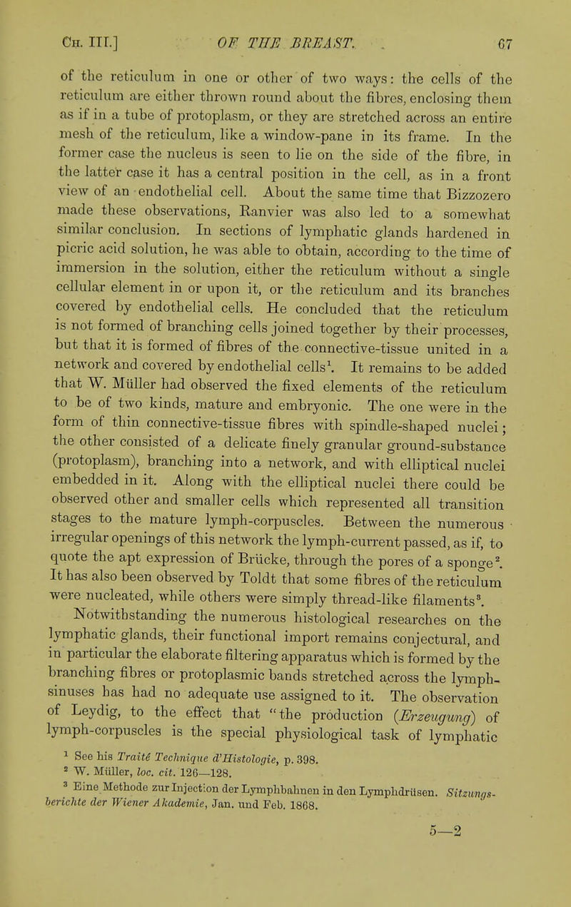 of the reticulum in one or other of two ways: the cells of the reticulum are either thrown round about the fibres, enclosing them as if in a tube of protoplasm, or they are stretched across an entire mesh of the reticulum, like a window-pane in its frame. In the former case the nucleus is seen to lie on the side of the fibre, in the latter case it has a central position in the cell, as in a front view of an endothelial cell. About the same time that Bizzozero made these observations, Ranvier was also led to a somewhat similar conclusion. In sections of lymphatic glands hardened in picric acid solution, he was able to obtain, according to the time of immersion in the solution, either the reticulum without a single cellular element in or upon it, or the reticulum and its branches covered by endothelial cells. He concluded that the reticulum is not formed of branching cells joined together by their processes, but that it is formed of fibres of the connective-tissue united in a network and covered by endothelial cells'. It remains to be added that W. Miiller had observed the fixed elements of the reticulum to be of two kinds, mature and embryonic. The one were in the form of thin connective-tissue fibres with spindle-shaped nuclei; the other consisted of a delicate finely granular ground-substance (protoplasm), branching into a network, and with elliptical nuclei embedded in it. Along with the elliptical nuclei there could be observed other and smaller cells which represented all transition stages to the mature lymph-corpuscles. Between the numerous ■ irregular openings of this network the lymph-current passed, as if, to quote the apt expression of Brlicke, through the pores of a sponged It has also been observed by Toldt that some fibres of the reticulum were nucleated, while others were simply thread-like filaments^ Notwithstanding the numerous histological researches on the lymphatic glands, their functional import remains conjectural, and in particular the elaborate filtering apparatus which is formed by the branching fibres or protoplasmic bands stretched across the lymph- sinuses has had no adequate use assigned to it. The observation of Leydig, to the effect that the production {Erzeugung) of lymph-corpuscles is the special physiological task of lymphatic 1 See his Traite Technique d'Histologie, p. 398.  W. Miiller, loc. cit. 126—128. 3 Eine Methode zur Injection der Lymphbahnen in den Lymplidrilsen. Sitzunqs- berichte der Wiener Akademie, Jan. und Feb. 1868. 5—2