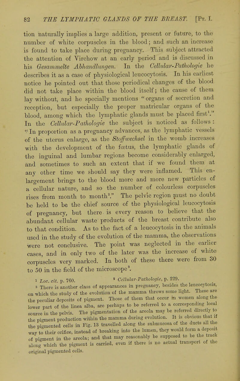 tion naturally implies a large addition, present or future, to the number of white corpuscles in the Llood; and such an increase is found to take place during pregnancy. This subject attracted the attention of Virchow at an early period and is discussed in his Gesammelte Ahhandlungen. In the Cellvlar-Pathologie he describes it as a case of physiological leucocytosis. In his earliest notice he pointed out that those periodical changes of the blood did not take place within the blood itself; the cause of them lay without, and he specially mentions  organs of secretion and reception, but especially the proper matricular organs of the blood, among which the lymphatic glands must be placed first'. In the Cellular-Pathologie the subject is noticed as follows: In proportion as a pregnancy advances, as the lymphatic vessels of the uterus enlarge, as the Stoffwechsel in the womb increases with the developmeat of the foetus, the lymphatic glands of the inguinal and lumbar regions become considerably enlarged, and sometimes to such an extent that if we found them at any other time we should say they Avere inflamed. This en- largement brings to the blood more and more new particles of a cellular nature, and so the number of colourless corpuscles rises from month to month'. The pelvic region must no doubt be held to be the chief source of the physiological leucocytosis of pregnancy, but there, is every reason to believe that the abundant cellular waste products of the breast contribute^ also to that condition. As to the fact of a leucocytosis in the animals used in the study of the evolution of the mamma, the observations were not conclusive. The point was neglected in the earlier cases, and in only two of the later was the increase of white corpuscles very marked. In both of these there were from 30 to 50 in the field of the microscope'. 1 cit. p. 760.  Cellular-Pathologie, p. 229. 3 There is another class of appearances in pregnancy, besides the leucocytosis, on which the study of the evolution of the mamma throws some light. These are the peculiar deposits of pigment. Those of them that occur m women along the lower part of the linea alba, are perhaps to be referred to a correspondmg local source in the pelvis. The pigmentation of the areola may be referred dn-ectly to the pigment production within the mamma during evolution. It is obvious that if the pigmented cells in Fig. 13 travelled along the submucosa of the ducts all the way to their orifice, instead of breaking into the lumen, they would form a deposit of pigment in the areola; and that may reasonably be supposed to be the track- along which the pigment is carried, even if there is no actual transport of the original pigmented cells.