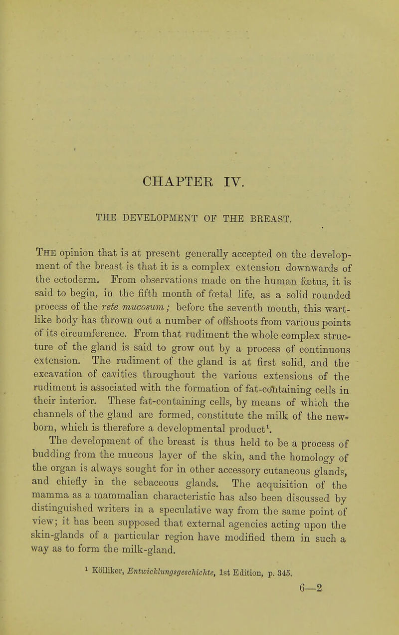 THE DEVELOPMENT OF THE BREAST. The opinion that is at present generally accepted on the develop- ment of the breast is that it is a complex extension downwards of the ectoderm. From observations made on the human foetus, it is said to begin, in the fifth month of foetal life, as a solid rounded process of the rete mucosum; before the seventh month, this wart- like body has thrown out a number of offshoots from various points of its circumference. From that rudiment the whole complex struc- ture of the gland is said to grow out by a process of continuous extension. The rudiment of the gland is at first solid, and the excavation of cavities throughout the various extensions of the rudiment is associated with the formation of fat-cotitaining cells in their interior. These fat-containing cells, by means of which the channels of the gland are formed, constitute the milk of the new- born, which is therefore a developmental product^ The development of the breast is thus held to be a process of budding from the mucous layer of the skin, and the homology of the organ is always sought for in other accessory cutaneous glands, and chiefly in the sebaceous glands. The acquisition of the mamma as a mammalian characteristic has also been discussed by distinguished writers in a speculative way from the same point of view; it has been supposed that external agencies acting upon the skin-glands of a particular region have modified them in such a way as to form the milk-gland. 1 KoUiier, Entioickhmgsgcsclnchte, 1st Edition, p. 345. 6—2