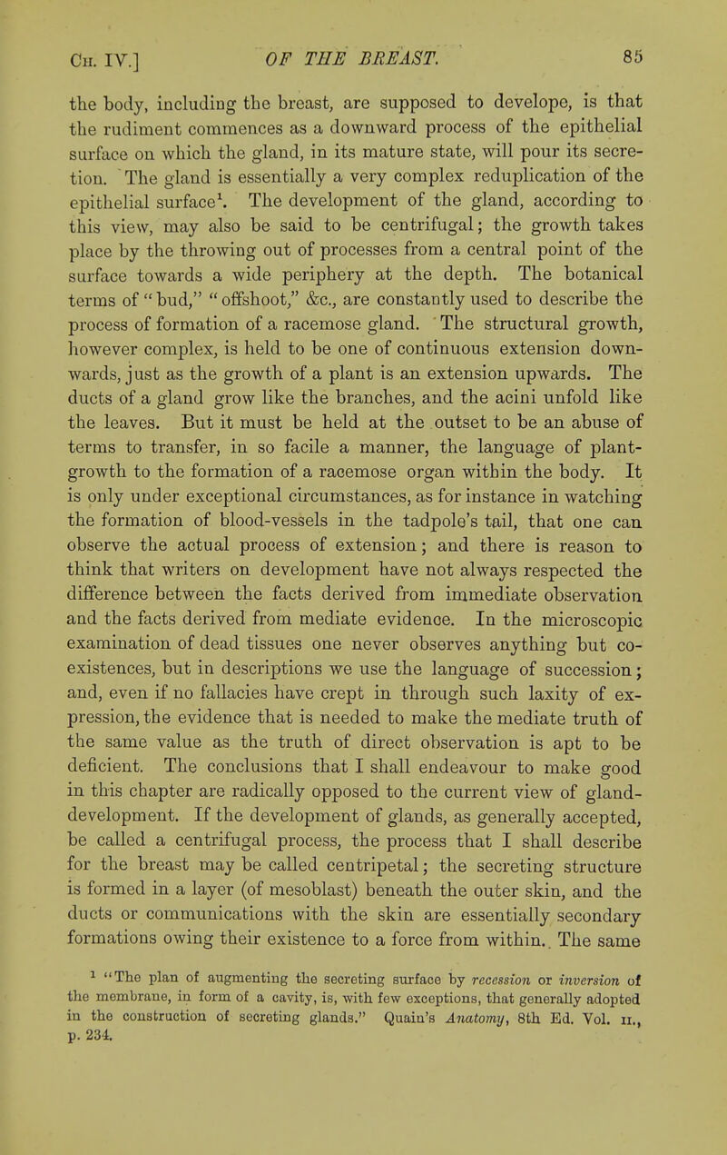 the body, including the breast, are supposed to develope, is that the rudiment commences as a downward process of the epithelial surface on which the gland, in its mature state, will pour its secre- tion. The gland is essentially a very complex reduplication of the epithelial surface\ The development of the gland, according to this view, may also be said to be centrifugal; the growth takes place by the throwing out of processes from a central point of the surface towards a wide periphery at the depth. The botanical terms of  bud,  offshoot, &c., are constantly used to describe the process of formation of a racemose gland. The structural growth, however complex, is held to be one of continuous extension down- wards, just as the growth of a plant is an extension upwards. The ducts of a gland grow like the branches, and the acini unfold like the leaves. But it must be held at the outset to be an abuse of terms to transfer, in so facile a manner, the language of plant- growth to the formation of a racemose organ within the body. It is only under exceptional circumstances, as for instance in watching the formation of blood-vessels in the tadpole's tail, that one can observe the actual process of extension; and there is reason to think that writers on development have not always respected the difference between the facts derived from immediate observation and the facts derived from mediate evidence. In the microscopic examination of dead tissues one never observes anything but co- existences, but in descriptions we use the language of succession; and, even if no fallacies have crept in through such laxity of ex- pression, the evidence that is needed to make the mediate truth of the same value as the truth of direct observation is apt to be deficient. The conclusions that I shall endeavour to make srood in this chapter are radically opposed to the current view of gland- development. If the development of glands, as generally accepted, be called a centrifugal process, the process that I shall describe for the breast may be called centripetal; the secreting structure is formed in a layer (of mesoblast) beneath the outer skin, and the ducts or communications with the skin are essentially secondary formations owing their existence to a force from within.. The same 1 The plan of augmenting tlie secreting surface by recession or inversion of the membrane, in form of a cavity, is, with few exceptions, that generally adopted in the construction of secreting glands. Quain's Anatormj, 8th Ed. Vol. ii., p. 234.