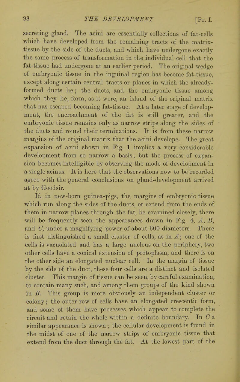 secreting gland. The acini are essentially collections of fat-cells which have developed from the remaining tracts of the matrix- tissue by the side of the ducts, and which have undergone exactly the same process of transformation in the individual cell that the fat-tissue had undergone at an earlier period. The original wedge of embryonic tissue in the inguinal region has become fat-tissue, except along certain centi'al tracts or planes in which the already- formed ducts lie; the ducts, and the embryonic tissue among which they lie, form, as it were, an island of the original matrix that has escaped becoming fat-tissue. At a later stage of develop- ment, the encroachment of the fat is still greater, and the •embryonic tissue remains only as narrow strips along the sides of the ducts and round their terminations. It is from these narrow margins of the original matrix that the acini develope. The great expansion of acini shown in Fig. 1 implies a very considerable development from so narrow a basis; but the process of expan- sion becomes intelligible by observing the mode of development in a single acinus. It is here that the observations now to be recorded agree with the general conclusions on gland-development arrived at by Good sir. If, in new-born gninea-pigs, the margins of embryonic tissue which run along the sides of the ducts, or extend from the ends of them in narrow planes through the fat, be examined closely, there will be frequently seen the appearances drawn in Fig. 4, A, B, and C, under a magnifying power of about 600 diameters. There is first distinguished a small cluster of cells, as in ^; one of the cells is vacuolated and has a large nucleus on the periphery, two other cells have a conical extension of protoplasm, and there is on the other side an elongated nuclear cell. In the margin of tissue by the side of the duct, these four cells are a distinct and isolated cluster. This margin of tissue can be seen, by careful examination, to contain many such, and among them groups of the kind shown in B. This group is more obviously an independent cluster or colony; the outer row of cells have an elongated crescentic form, and some of them have processes which appear to complete the circuit and retain the whole within a definite boundary. In C a similar appearance is shown; the cellular development is found in the midst of one of the narrow strips of embryonic tissue that extend from the duct through the fat. At the lowest part of the