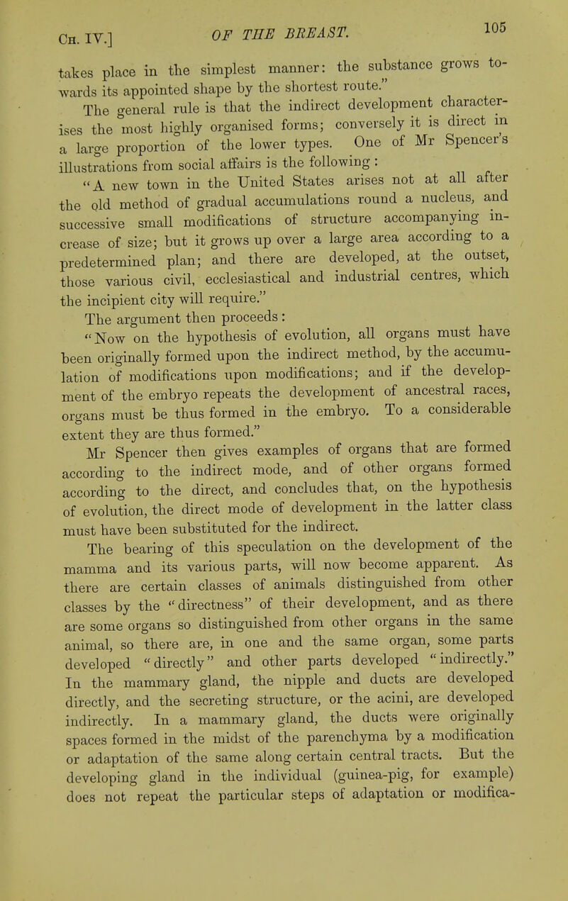 takes place in the simplest manner: the substance grows to- wards its appointed shape by the shortest route. The general rule is that the indirect development character- ises the most highly organised forms; conversely it is direct m a large proportion of the lower types. One of Mr Spencers illustrations from social affairs is the following : A new town in the United States arises not at all after the old method of gradual accumulations round a nucleus, and successive small modifications of structure accompanying in- crease of size; but it grows up over a large area according to a predetermined plan; and there are developed, at the outset, those various civil, ecclesiastical and industrial centres, which the incipient city will require. The argument then proceeds : Now on the hypothesis of evolution, all organs must have been originally formed upon the indirect method, by the accumu- lation of modifications upon modifications; and if the develop- ment of the embryo repeats the development of ancestral races, organs must be thus formed in the embryo. To a considerable extent they are thus formed. Mr Spencer then gives examples of organs that are formed according to the indirect mode, and of other organs formed according to the direct, and concludes that, on the hypothesis of evolution, the direct mode of development in the latter class must have been substituted for the indirect. The bearing of this speculation on the development of the mamma and its various parts, will now become apparent. As there are certain classes of animals distinguished from other classes by the directness of their development, and as there are some organs so distinguished from other organs in the same animal, so there are, in one and the same organ, some parts developed directly and other parts developed indirectly. In the mammary gland, the nipple and ducts are developed directly, and the secreting structure, or the acini, are developed indirectly. In a mammary gland, the ducts were originally spaces formed in the midst of the parenchyma by a modification or adaptation of the same along certain central tracts. But the developing gland in the individual (guinea-pig, for example) does not repeat the particular steps of adaptation or modifica-