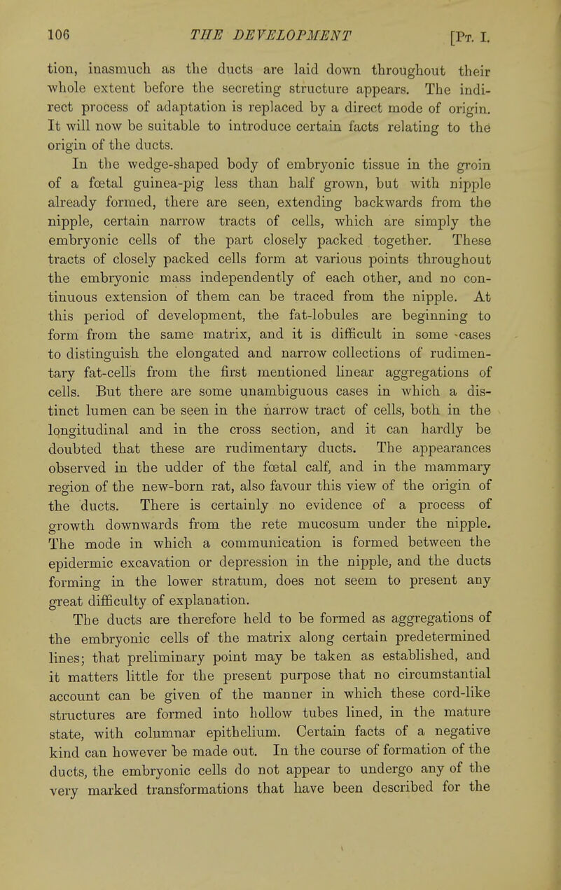 tion, inasmuch as the ducts are laid down throughout their whole extent before the secreting structure appears. The indi- rect process of adaptation is replaced by a direct mode of origin. It will now be suitable to introduce certain facts relating to the origin of the ducts. In the wedge-shaped body of embryonic tissue in the groin of a foetal guinea-pig less than half grown, but with nipple already formed, there are seen, extending backwards from the nipple, certain narrow tracts of cells, which are simply the embryonic cells of the part closely packed together. These tracts of closely packed cells form at various points throughout the embryonic mass independently of each other, and no con- tinuous extension of them can be traced from the nipple. At this period of development, the fat-lobules are beginning to form from the same matrix, and it is difficult in some -cases to distinguish the elongated and narrow collections of rudimen- tary fat-cells from the first mentioned linear aggregations of cells. But there are some unambiguous cases in which a dis- tinct lumen can be seen in the harrow tract of cells, both in the longitudinal and in the cross section, and it can hardly be doubted that these are rudimentary ducts. The appearances observed in the udder of the foetal calf, and in the mammary region of the new-born rat, also favour this view of the origin of the ducts. There is certainly no evidence of a process of growth downwards from the rete mucosum under the nipple. The mode in which a communication is formed between the epidermic excavation or depression in the nipple, and the ducts forming in the lower stratum, does not seem to present any great difficulty of explanation. The ducts are therefore held to be formed as aggregations of the embryonic cells of the matrix along certain predetermined lines; that preliminary point may be taken as established, and it matters little for the present purpose that no circumstantial account can be given of the manner in which these cord-like structures are formed into hollow tubes lined, in the mature state, with columnar epithelium. Certain facts of a negative kind can however be made out. In the course of formation of the ducts, the embryonic cells do not appear to undergo any of the very marked transformations that have been described for the >