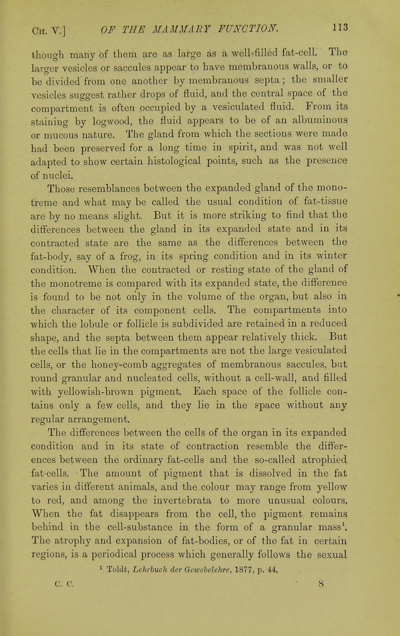 though many of them are as large as a well-filled fat-cell. The larger vesicles or saccules appear to have membranous walls, or to be divided from one another by membranous septa; the smaller vesicles suggest rather drops of fluid, and the central space of the comiDartment is often occupied by a vesiculated fluid. From its staining by logwood, the fluid appears to be of an albuminous or mucous nature. The gland from which the sections were made had been preserved for a long time in spirit, and was not well adapted to show certain histological points, such as the presence of nuclei. Those resemblances between the expanded gland of the mono- ti-eme and what may be called the usual condition of fat-tissue are by no means slight. But it is more striking to find that the differences between the gland in its expanded state and in its contracted state are the same as the differences between the fat-body, say of a frog, in its spring condition and in its winter condition. When the contracted or resting state of the gland of the monotreme is compared with its expanded state, the difference is found to be not only in the volume of the organ, but also in the character of its component cells. The compartments into which the lobule or follicle is subdivided are retained in a reduced shape, and the septa between them appear relatively thick. But the cells that lie in the compartments are not the large vesiculated cells, or the honey-comb aggregates of membranous saccules, but round granular and nucleated cells, without a cell-wall, and filled with yellowish-brown pigment. Each space of the follicle con- tains only a few cells, and they lie in the space without any regular arrangement. The differences between the cells of the organ in its expanded condition and in its state of contraction resemble the differ- ences between the ordinary fat-cells and the so-called atrophied fat-cells. ■ The amount of pigment that is dissolved in the fat varies in different animals, and the colour may range from yellow to red, and among the invertebrata to more unusual colours. When the fat disappears from the cell, the pigment, remains behind in the cell-substance in the form of a granular mass\ The atrophy and expansion of fat-bodies, or of the fat in certain regions, is a periodical process which generally follows the sexual 1 Toldt, Lehrhuch der Gcwebelehre, 1877, p. 44. C. C. 8