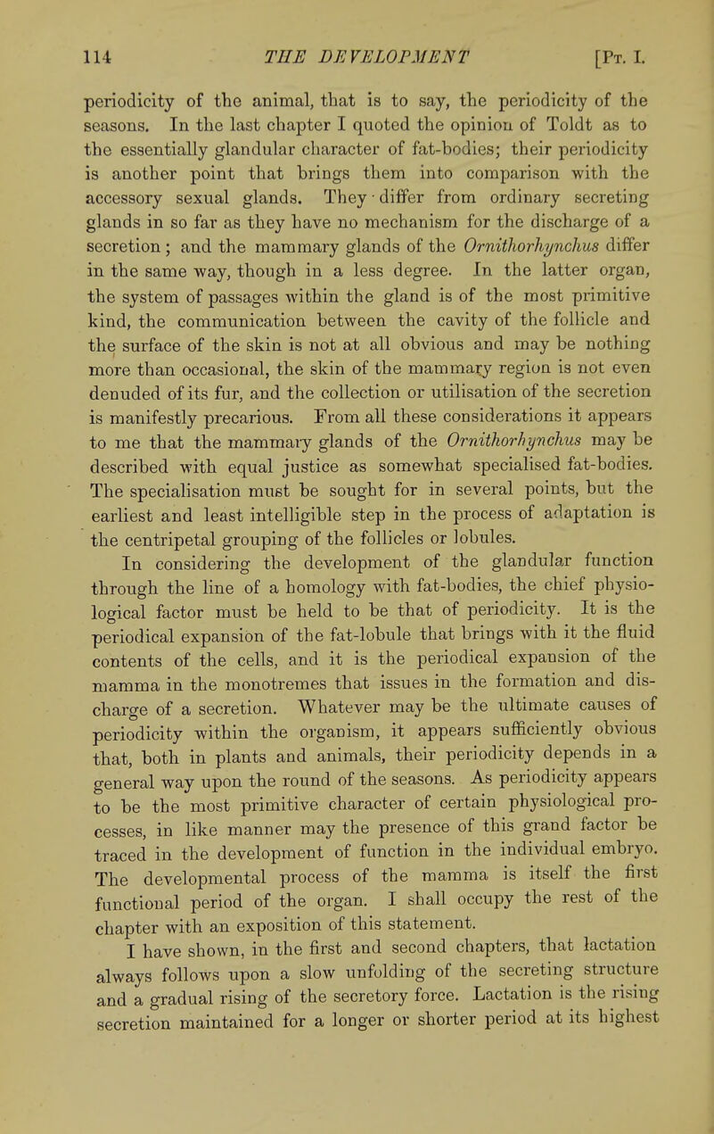 periodicity of the animal, that is to say, the periodicity of the seasons. In the last chapter I quoted the opinion of Toldt as to the essentially glandular character of fat-bodies; their periodicity is another point that brings them into comparison with the accessory sexual glands. They • differ from ordinary secreting glands in so far as they have no mechanism for the discharge of a secretion ; and the mammary glands of the Ornithorhynchus differ in the same way, though in a less degree. In the latter organ, the system of passages within the gland is of the most primitive kind, the communication between the cavity of the follicle and the surface of the skin is not at all obvious and may be nothing more than occasional, the skin of the mammary region is not even denuded of its fur, and the collection or utilisation of the secretion is manifestly precarious. From all these considerations it appears to me that the mammaiy glands of the Ornithorhynchus may be described with equal justice as somewhat specialised fat-bodies. The specialisation must be sought for in several points, but the earliest and least intelligible step in the process of adaptation is the centripetal grouping of the follicles or lobules. In considering the development of the glandular function through the line of a homology with fat-bodies, the chief physio- logical factor must be held to be that of periodicity. It is the periodical expansion of the fat-lobule that brings with it the fluid contents of the cells, and it is the periodical expansion of the mamma in the monotremes that issues in the formation and dis- charge of a secretion. Whatever may be the ultimate causes of periodicity within the organism, it appears sufficiently obvious that, both in plants and animals, their periodicity depends in a general way upon the round of the seasons. As periodicity appears to be the most primitive character of certain physiological pro- cesses, in like manner may the presence of this grand factor be traced in the development of function in the individual embryo. The developmental process of the mamma is itself the first functional period of the organ. I shall occupy the rest of the chapter with an exposition of this statement. I have shown, in the first and second chapters, that lactation always follows upon a slow unfolding of the secreting structure and a gradual rising of the secretory force. Lactation is the rising secretion maintained for a longer or shorter period at its highest