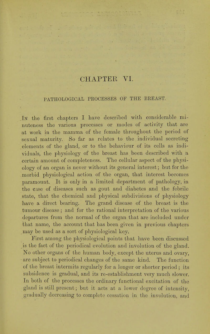 PATHOLOGICAL PROCESSES OF THE BEEAST. In the first chapters I have described with considerable mi- nuteness the various processes or modes of activity that are at work in the mamma of the female throughout the period of sexual maturity. So far as relates to the individual secreting elements of the gland, or to the behaviour of its cells as indi- viduals, the physiology of the breast has been described with a certain amount of completeness. The cellular aspect of the physi- ology of an organ is never without its general interest; but for the morbid physiological action of the organ, that interest becomes paramount. It is only in a limited department of pathology, in the case of diseases such as gout and diabetes and the febrile state, that the chemical and physical subdivisions of physiology have a direct bearing. The grand disease of the breast is the tumour disease ; and for the rational interpretation of the various departures from the normal of the organ that are included under that name, the account that has been given in previous chapters may be used as a sort of physiological key. First among the physiological points that have been discussed is the fact of the periodical evolution and involution of the gland. No other organs of the human body, except the uterus and ovary, are subject to periodical changes of the same kind. The function of the breast intermits regularly for a longer or shorter period ; its subsidence is gradual, and its re-establishment very much slower. In both of the processes the ordinary functional excitation of the gland is still present; but it acts at a lower degree of intensity, gradually decreasing to complete cessation in the involution, and