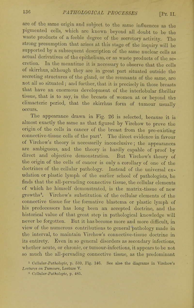PATHOLOGICAL PEOCiJSSES [Pt. II. are of the same origin and subject to the same influences as the pigmented cells, whicli are known beyond all doubt to be the waste products of a feeble degree of the secretory activity. The strong presumption that arises at this stage of the inquiry will be supported by a subsequent description of the same nuclear cells as actual derivatives of the epithelium, or as waste products of the se- cretion. In the meantime it is necessary to observe that the cells of skirrhus, although they are in great part situated outside the secreting structures of the gland, or the remnants of the same, are not all so situated; and further, that it is precisely in those breasts that have an enormous development of the interlobular fibrillar tissue, that is to say, in the breasts of women at or beyond the climacteric period, that the skirrhus form of tumour usually occurs. The appearance drawn in Fig. 26 is selected, because it is almost exactly the same as that figured by Virchow to prove the origin of the cells in cancer of the breast from the pre-existing connective-tissue cells of the part\ The direct evidence in favour of Virchow's theory is necessarily inconclusive; the appearances are ambiguous, and the theory is hardly capable of proof by direct and objective demonstration. But Virchow's theory of the origin of the cells of cancer is only a corollary of one of the doctrines of the cellular pathology. Instead of the universal ex- udation or plastic lymph of the earlier school of pathologists, he finds that the all-pervading connective tissue, the cellular elements of which he himself demonstrated, is the matrix-tissue of new growths I Virchow's substitution of the cellular elements of the connective tissue for the formative blastema or plastic lymph of his predecessors has long been an accepted doctrine, and the historical value of that great step in pathological knowledge will never be forgotten. But it has become more and more difficult, in view of the numerous contributions to general pathology made in the interval, to maintain Virchow's connective-tissue doctrine in its entirety. Even in so general disorders as secondary infections, whether acute, or chronic, or tumour-infections, it apjDears to be not so much the all-pervading connective tissue, as the predominant 1 Cellular-Fathologie, p. 539, Fig. 146. See also the diagrams in Virchow's Lectures on Tumours, Lecture V. Cellular-Patholoffie, p. 485.