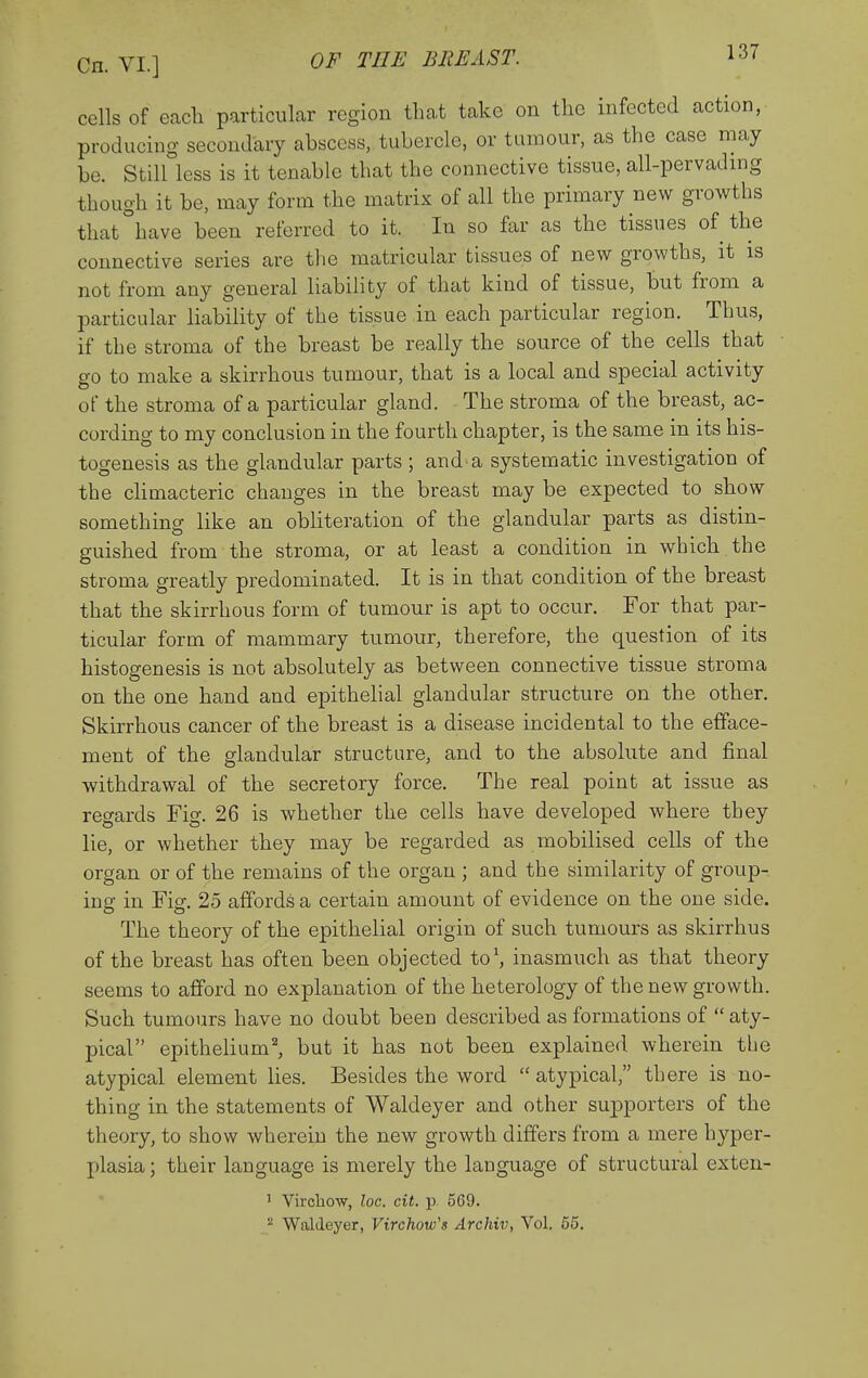 cells of each particular region that take on the infected action, producing secondary ahscess, tubercle, or tumour, as the case may be. Still less is it tenable that the connective tissue, all-pervadmg though it be, may form the matrix of all the primary new growths that°have been referred to it. In so far as the tissues of the connective series are the matricular tissues of new growths, it is not from any general liability of that kind of tissue, but from a particular liability of the tissue in each particular region. Thus, if the stroma of the breast be really the source of the cells that go to make a skirrhous tumour, that is a local and special activity of the stroma of a particular gland. The stroma of the breast, ac- cording to my conclusion in the fourth chapter, is the same in its his- togenesis as the glandular parts ; and-a systematic investigation of the chmacteric changes in the breast may be expected to show something like an obliteration of the glandular parts as distin- guished from the stroma, or at least a condition in which the stroma greatly predominated. It is in that condition of the breast that the skirrhous form of tumour is apt to occur. For that par- ticular form of mammary tumour, therefore, the question of its histogenesis is not absolutely as between connective tissue stroma on the one hand and epithelial glandular structure on the other, Skirrhous cancer of the breast is a disease incidental to the efface- ment of the glandular structure, and to the absolute and final withdrawal of the secretory force. The real point at issue as regards Fig. 26 is whether the cells have developed where they lie, or whether they may be regarded as mobilised cells of the organ or of the remains of the organ ; and the similarity of group- ing in Fig. 25 affords a certain amount of evidence on the one side. The theory of the epithelial origin of such tumours as skirrhus of the breast has often been objected W, inasmuch as that theory seems to afford no explanation of the heterology of the new growth. Such tumours have no doubt been described as formations of  aty- pical epithelium^ but it has not been explained wherein the atypical element lies. Besides the word  atypical, there is no- thing in the statements of Waldeyer and other supporters of the theory, to show wherein the new growth differs from a mere hyper- plasia ; their language is merely the language of structural exten- ' Virohow, loc. cit. p. 569.  Waldeyer, Virchow's Archiv, Vol. 55,
