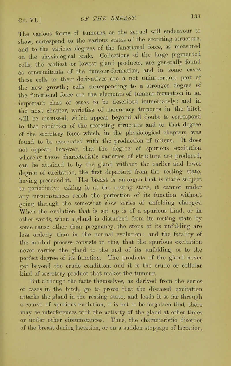 The various forms of tumours, as the sequel will endeavour to show, correspond to tlie various states of the secreting structure, and to the various degrees of the functional force, as measured on the physiological scale. Collections of the large pigmented cells, the earliest or lowest gland products, are generally found as concomitants of the tumour-formation, and in some cases those cells or their derivatives are a not unimportant part of the new growth; cells corresponding to a stronger degree of the functional force are the elements of tumour-formation in an important class of cases to be described immediately; and in the next chapter, varieties of mammary tumours in the bitch will be discussed, which appear beyond all doubt to correspond to that condition of the secreting structure and to that degree of the secretory force which, in the physiological chapters, was found to be associated with the production of mucus. It does not appear, however, that the degree of spurious excitation whereby these characteristic varieties of structure are produced, can be attained to by the gland without the earlier and lower degree of excitation, the first departure from the resting state, having preceded it. The breast is an organ that is made subject to periodicity; taking it at the resting state, it cannot under any circumstances reach the perfection of its function without going through the somewhat slow series of unfolding changes. When the evolution that is set up is of a spurious kind, or in other words, when a gland is disturbed from its resting state by some cause other than pregnancy, the steps of its unfolding are less orderly than in the normal evolution ; and the fatality of the morbid process consists in this, that the spurious excitation never carries the gland to the end of its unfolding, or to the perfect degree of its function. The products of the gland never get beyond the crude condition, and it is the crude or cellular kind of secretory product that makes the tumour. But although the facts themselves, as derived from the series of cases in the bitch, go to prove that the diseased excitation attacks the gland in the resting state, and leads it so far through a course of spurious evolution, it is not to be forgotten that there may be interferences with the activity of the gland at other times or under other circumstances. Thus, the characteristic disorder of the breast during lactation, or on a sudden stoppage of lactation,