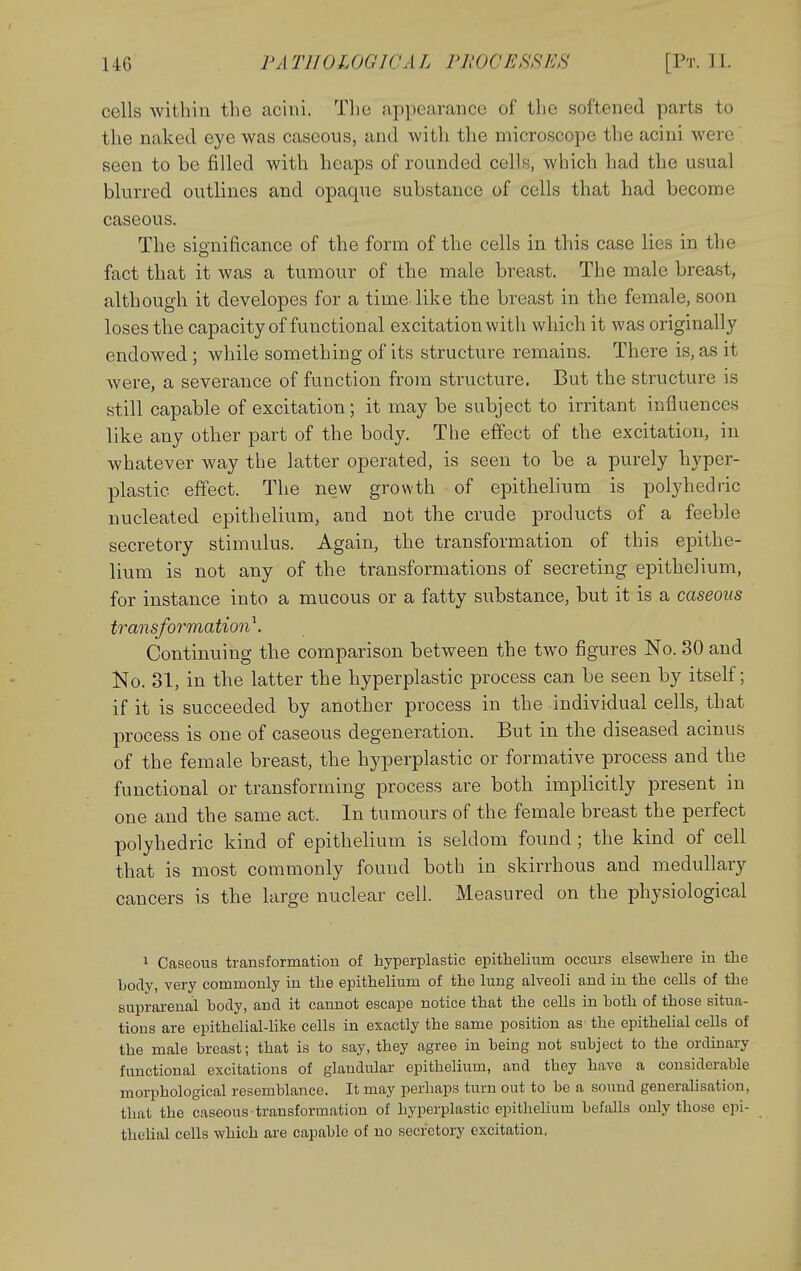 cells within the acini. The appearance of tlie softened parts to the naked eye was caseous, and with the microscope the acini were seen to be filled with heaps of rounded cells, which had the usual blurred outlines and opaque substance of cells that had become caseous. The significance of the form of the cells in this case lies in the fact that it was a tumour of the male breast. The male breast, although it developes for a time like the breast in the female, soon loses the capacity of functional excitation with which it was originally endowed ; while something of its structure remains. There is, as it were, a severance of function from structure. But the structure is still capable of excitation; it may be subject to irritant influences like any other part of the body. The effect of the excitation, in whatever way the latter operated, is seen to be a purely hyper- plastic effect. The ne.w growth of epithelium is polyhediic nucleated epithelium, and not the crude products of a feeble secretory stimulus. Again, the transformation of this epithe- lium is not any of the transformations of secreting epithelium, for instance into a mucous or a fatty substance, but it is a caseous transformation^. Continuing the comparison between the two figures No. 30 and No. 31, in the latter the hyperplastic process can be seen by itself; if it is succeeded by another process in the individual cells, that process is one of caseous degeneration. But in the diseased acinus of the female breast, the hyperplastic or formative process and the functional or transforming process are both implicitly present in one and the same act. In tumours of the female breast the perfect polyhedric kind of epithelium is seldom found; the kind of cell that is most commonly found both in skirrhous and medullary cancers is the large nuclear cell. Measured on the physiological 1 Caseous transformation of hyperplastic epithelium occurs elsewhere in the body, very commonly in the epithelium of the lung alveoli and in the cells of the suprarenal body, and it cannot escape notice that the cells in both of those situa- tions are epithelial-like cells in exactly the same position as the epithelial cells of the male breast; that is to say, they agree in being not subject to the ordinary functional excitations of glandular epithelium, and they have a considerable morphological resemblance. It may perhaps turn out to be a sound generaUsation, that the caseous transformation of hyperplastic epithehum befalls only those epi- thelial cells which are capable of no secretory excitation.