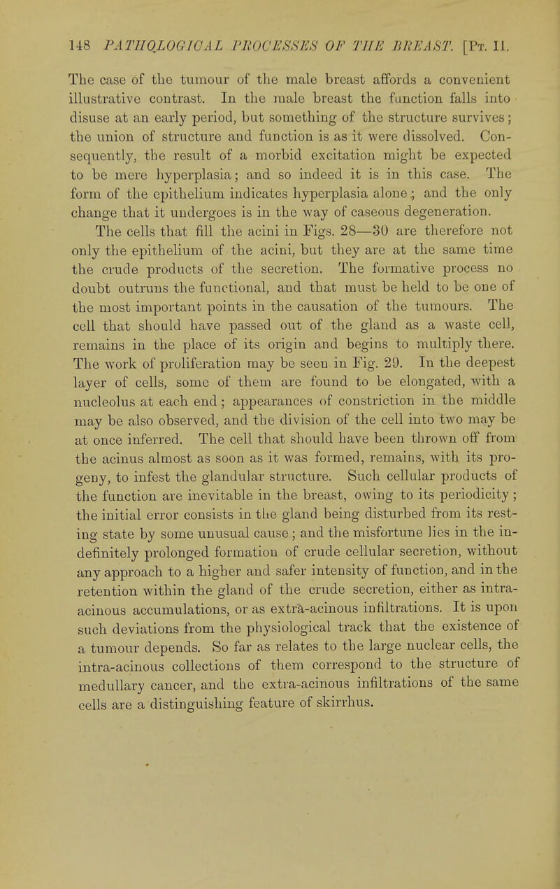 The case of the tumour of the male breast affords a convenient illustrative contrast. In the male breast the function falls into disuse at an early period, but something of the structure survives; the union of structure and function is as it were dissolved. Con- sequently, the result of a morbid excitation might be expected to be mere hyperplasia; and so indeed it is in this case. The form of the epithelium indicates hyperplasia aloneand the only change that it undergoes is in the way of caseous degeneration. The cells that fill the acini in Figs. 28—30 are therefore not only the epithelium of the acini, but they are at the same time the crude products of the secretion. The formative process no doubt outruns the functional, and that must be held to be one of the most important points in the causation of the tumours. The cell that should have passed out of the gland as a waste cell, remains in the place of its origin and begins to multiply there. The work of proliferation may be seen in Fig. 29. In the deepest layer of cells, some of them are found to be elongated, with a nucleolus at each end; appearances of constriction in the middle may be also observed, and the division of the cell into two may be at once inferred. The cell that should have been thrown off from the acinus almost as soon as it was formed, remains, with its pro- geny, to infest the glandular structure. Such cellular products of the function are inevitable in the breast, owing to its periodicity ; the initial error consists in the gland being disturbed from its rest- ing state by some unusual cause; and the misfortune lies in the in- definitely prolonged formation of crude cellular secretion, without any approach to a higher and safer intensity of function, and in the retention within the gland of the crude secretion, either as intra- acinous accumulations, or as extra-acinous infiltrations. It is upon such deviations from the physiological track that the existence of a tumour depends. So far as relates to the large nuclear cells, the intra-acinous collections of them correspond to the structure of medullary cancer, and the extra-acinous infiltrations of the same cells are a distinguishing feature of skirrhus.