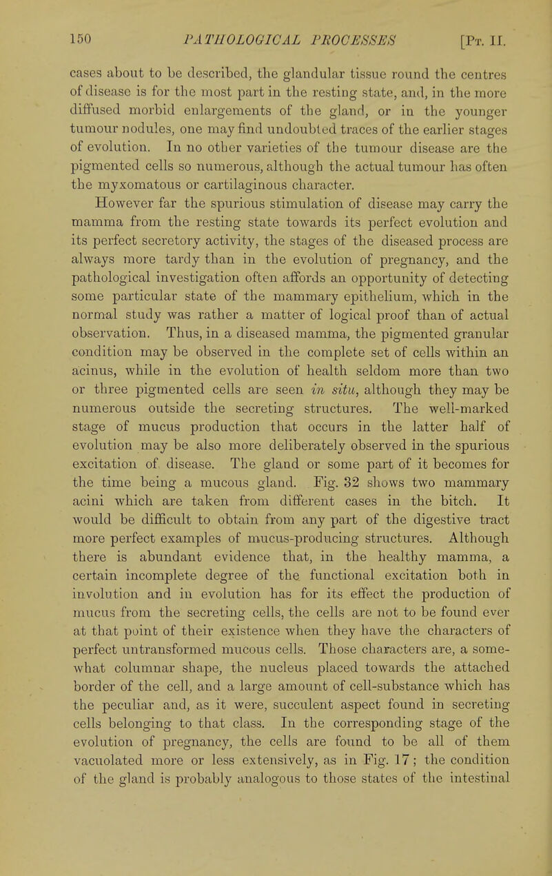 cases about to be described, the glandular tissue round the centres of disease is for the most part in the resting state, and, in the more diffused morbid enlargements of the gland, or in the younger tumour nodules, one may find undoubted traces of the earlier stages of evolution. In no other varieties of the tumour disease are the pigmented cells so numerous, although the actual tumour has often the myxomatous or cartilaginous character. However far the spurious stimulation of disease may carry the mamma from the resting state towards its jDcrfect evolution and its perfect secretory activity, the stages of the diseased process are always more tardy than in the evolution of pregnancy, and the pathological investigation often affords an opportunity of detecting some particular state of the mammary epithelium, which in the normal study was rather a matter of logical proof than of actual observation. Thus, in a diseased mamma, the pigmented granular condition may be observed in the complete set of cells within an acinus, while in the evolution of health seldom more than two or three pigmented cells are seen in situ, although they may be numerous outside the secreting structures. The well-marked stage of mucus production that occurs in the latter half of evolution may be also more deliberately observed in the spurious excitation of disease. The gland or some part of it becomes for the time being a mucous gland. Fig. 32 shows two mammary acini which are taken from different cases in the bitch. It would be difiicult to obtain from any part of the digestive tract more perfect examples of mucus-producing structures. Although there is abundant evidence that, in the healthy mamma, a certain incomplete degree of the functional excitation both in involution and in evolution has for its effect the production of mucus from the secreting cells, the cells are not to be found ever at that point of their existence when they have the characters of perfect untransformed mucous cells. Those characters are, a some- what columnar shape, the nucleus placed towards the attached border of the cell, and a large amount of cell-substance which has the peculiar and, as it were, succulent aspect found in secreting cells belonging to that class. In the corresponding stage of the evolution of pregnancy, the cells are found to be all of them vacuolated more or less extensively, as in Fig. 17; the condition of the gland is probably analogous to those states of the intestinal