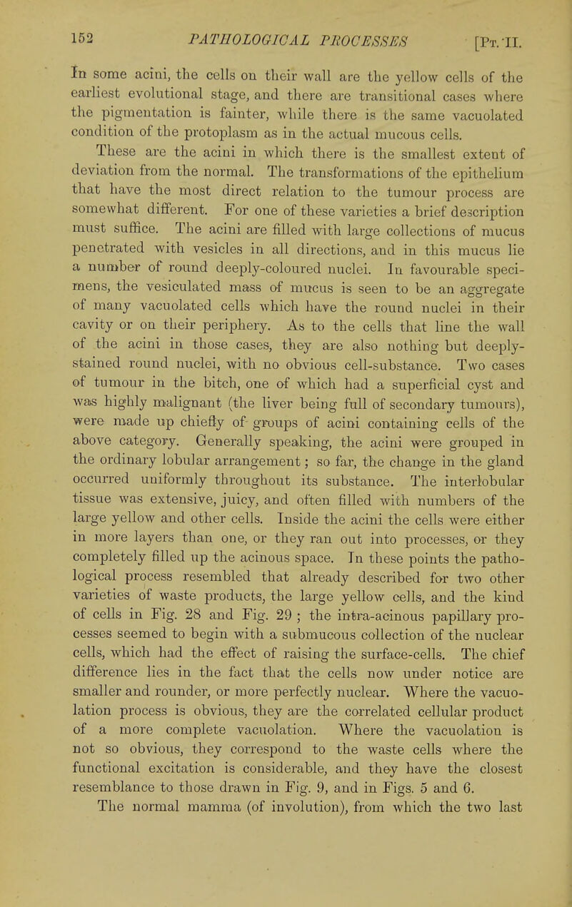 In some acini, the cells on their wall are the yellow cells of the earliest evolutional stage, and there are transitional cases where the pigmentation is fainter, while there is the same vacuolated condition of the protoplasm as in the actual mucous cells. These are the acini in which there is the smallest extent of deviation from the normal. The transformations of the epithelium that have the most direct relation to the tumour process are somewhat different. For one of these varieties a brief description must suffice. The acini are filled with large collections of mucus penetrated with vesicles in all directions, and in this mucus lie a number of round deeply-coloured nuclei. In favourable speci- mens, the vesiculated mass of mucus is seen to be an ag:<jreffate of many vacuolated cells which have the round nuclei in their cavity or on their periphery. As to the cells that line the wall of the acini in those cases, they are also nothing but deeply- stained round nuclei, with no obvious cell-substance. Two cases of tumour in the bitch, one of which had a superficial cyst and was highly malignant (the liver being full of secondary tumours), were made up chiefly of- groups of acini containing cells of the above category. Generally speaking, the acini were grouped in the ordinary lobular arrangement; so far, the change in the gland occurred uniformly throughout its substance. The interlobular tissue was extensive, juicy, and often filled with numbers of the large yellow and other cells. Inside the acini the cells were either in more layers than one, or they ran out into processes, or they completely filled up the acinous space. In these points the patho- logical process resembled that already described for two other varieties of waste products, the large yellow cells, and the kind of cells in Fig. 28 and Fig. 29 ; the intra-aoinous papillary pro- cesses seemed to begin with a submucous collection of the nuclear cells, which had the effect of raising the surface-cells. The chief difference lies in the fact that the cells now under notice are smaller and rounder, or more perfectly nuclear. Where the vacuo- lation process is obvious, they are the correlated cellular product of a more complete vacuolation. Where the vacuolation is not so obvious, they correspond to the waste cells where the functional excitation is considerable, and they have the closest resemblance to those drawn in Fig. .9, and in Figs. 5 and 6. The normal mamma (of involution), from which the two last