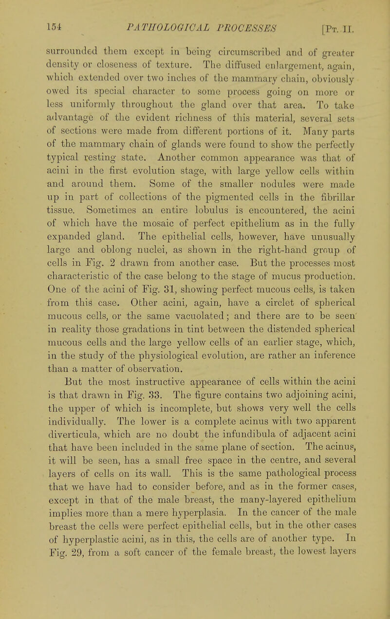 surrounded them except in being circumscribed and of greater density or closeness of texture. Tlie diffused enlargement, again, which extended over two inches of the mammary chain, obviously owed its special character to some process going on more or less uniforndy throughout the gland over that area. To take advantage of the evident richness of this material, several sets of sections were made from different portions of it. Many parts of the mammary chain of glands were found to show the perfectly typical resting state. Another common ajjpearance was that of acini in the first evolution stage, with large yellow cells within and around them. Some of the smaller nodules were made up in part of collections of the pigmented cells in the fibrillar tissue. Sometimes an entire lobulus is encountered, the acini of which have the mosaic of perfect epithelium as in the fully expanded gland. The epithelial cells, however, have unusually large and oblong nuclei, as shown in the right-hand group of cells in Fig. 2 drawn from another case. But the processes most characteristic of the case belong to the stage of mucus production. One of the acini of Fig. 31, showing perfect mucous cells, is taken from this case. Other acini, again, have a circlet of spherical mucous cells, or the same vacuolated; and there are to be seen in reality those gradations in tint between the distended spherical mucous cells and the large yellow cells of an earlier stage, which, in the study of the physiological evolution, are rather an inference than a matter of observation. But the most instructive appearance of cells within the acini is that drawn in Fig. .S3. The figure contains two adjoining acini, the upper of which is incomplete, but shows very well the cells individually. The lower is a complete acinus witli two apparent diverticula, which are no doubt the infundibula of adjacent acini that have been included in the same plane of section. The acinus, it will be seen, has a small free space in the centre, and several layers of cells on its wall. This is the same pathological process that we have had to consider before, and as in the former cases, except in that of the male breast, the many-layered epithelium implies more than a mere hyperplasia. In the cancer of the male breast the cells were perfect epithelial cells, but in the other cases of hyperplastic acini, as in this, the cells are of another type. In Fig. 29, from a soft cancer of the female breast, the lowest layers