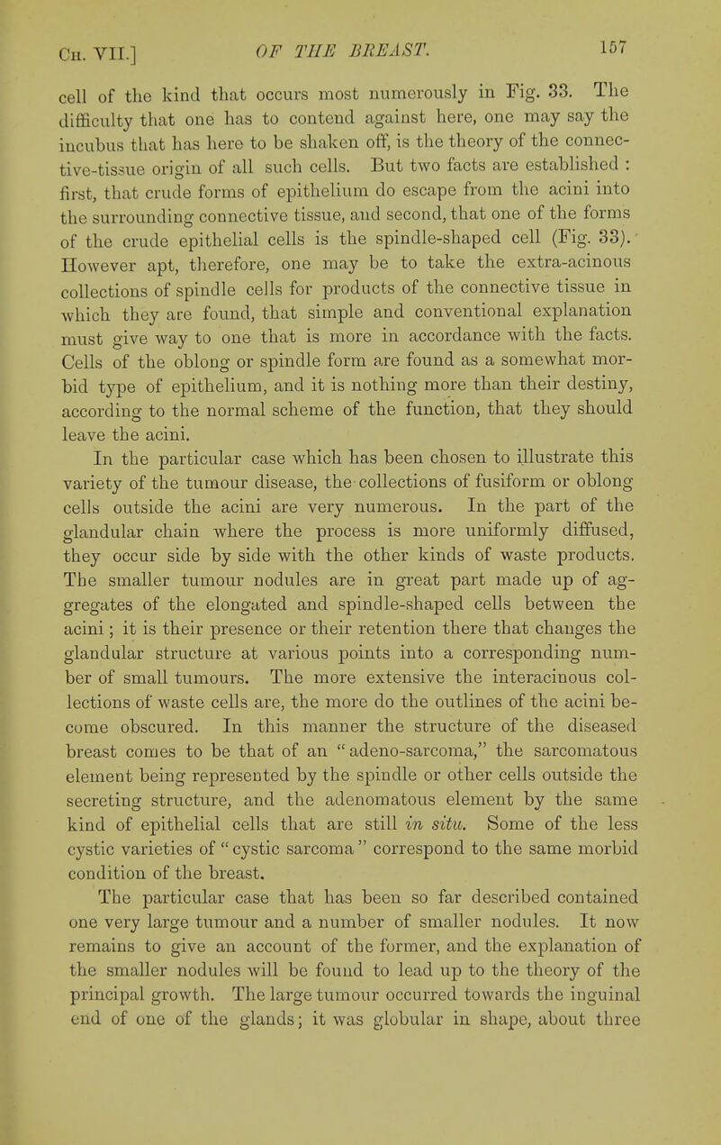 cell of the kind that occurs most numerously in Fig. S3. The difficulty that one has to contend against here, one may say the incubus that has here to be shaken off, is the theory of the connec- tive-tissue origin of all such cells. But two facts are established : first, that crude forms of epithelium do escape from the acini into the surrounding connective tissue, and second, that one of the forms of the crude epithelial cells is the spindle-shaped cell (Fig. 33).' However apt, therefore, one may be to take the extra-acinous collections of spindle cells for products of the connective tissue in which they are found, that simple and conventional explanation must give way to one that is more in accordance with the facts. Cells of the oblong or spindle form are found as a somewhat mor- bid type of epithelium, and it is nothing more than their destiny, according to the normal scheme of the function, that they should leave the acini. In the particular case which has been chosen to illustrate this variety of the tumour disease, the collections of fusiform or oblong cells outside the acini are very numerous. In the part of the glandular chain where the process is more uniformly diffused, they occur side by side with the other kinds of waste products. The smaller tumour nodules are in great part made up of ag- gregates of the elongated and spindle-shaped cells between the acini; it is their presence or their retention there that changes the glandular structure at various points into a corresponding num- ber of small tumours. The more extensive the interacinous col- lections of waste cells are, the more do the outlines of the acini be- come obscured. In this manner the structure of the diseased breast comes to be that of an  adeno-sarcoma, the sarcomatous element being represented by the spindle or other cells outside the secreting structure, and the adenomatous element by the same kind of epithelial cells that are still in situ. Some of the less cystic varieties of cystic sarcoma correspond to the same morbid condition of the breast. The particular case that has been so far described contained one very large tumour and a number of smaller nodules. It now remains to give an account of the former, and the explanation of the smaller nodules will be found to lead up to the theory of the principal growth. The large tumour occurred towards the inguinal end of one of the glands; it was globular in shape, about three