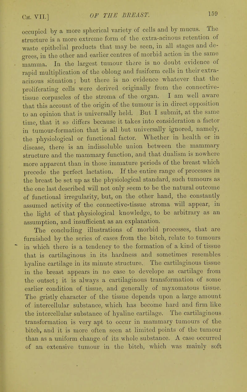 occupied by a more spherical variety of cells and by mucus. The structure is a more extreme foriu of the extra-acinous retention of waste epithelial products that may be seen, in all stages and de- o-rees, in the other and earlier centres of morbid action in the same mamma. In the largest tumour there is no doubt evidence of rapid multiplication of the oblong and fusiform cells in their extra- acinous situation; but there is no evidence whatever that the proliferating cells were derived originally from the connective- tissue corpuscles of the stroma of the organ. I am well aware that this account of the origin of the tumour is in direct opposition to an opinion that is universally held. But I submit, at the same time, that it so differs because it takes into consideration a factor in tumour-formation that is all but universally ignored, namely, the physiological or functional factor. Whether in health or in disease, there is an indissoluble union between the mammary structure and the mammary function, and that dualism is nowhere more apparent than in those immature periods of the breast which precede the perfect lactation. If the entire range of processes in the breast be set up as the physiological standard, such tumours as the one last described will not only seem to be the natural outcome of functional irregularity, but, on the other hand, the constantly assumed activity of the connective-tissue stroma will appear, in the light of that physiological knowledge, to be arbitrary as an assumption, and insufBcient as an explanation. The concluding illustrations of morbid processes, that are furnished by the series of cases from the bitch, relate to tumours in which there is a tendency to the formation of a kind of tissue that is cartilaginous in its hardness and sometimes resembles hyaline cartilage in its minute structure. The cartilaginous tissue in the breast appears in no case to develope as cartilage from the outset; it is always a cartilaginous transformation of some earlier condition of tissue, and generally of myxomatous tissue. The gristly character of the tissue depends upon a large amount of intercellular substance, which has become hard and firm like the intercellular substance of hyaline cartilage. The cartilaginous transformation is very apt to occur in mammary tumours of the bitch, and it is more often seen at limited points of the tumour than as a uniform change of its whole substance. A case occurred of an extensive tumour in the bitch, which was mainly soft