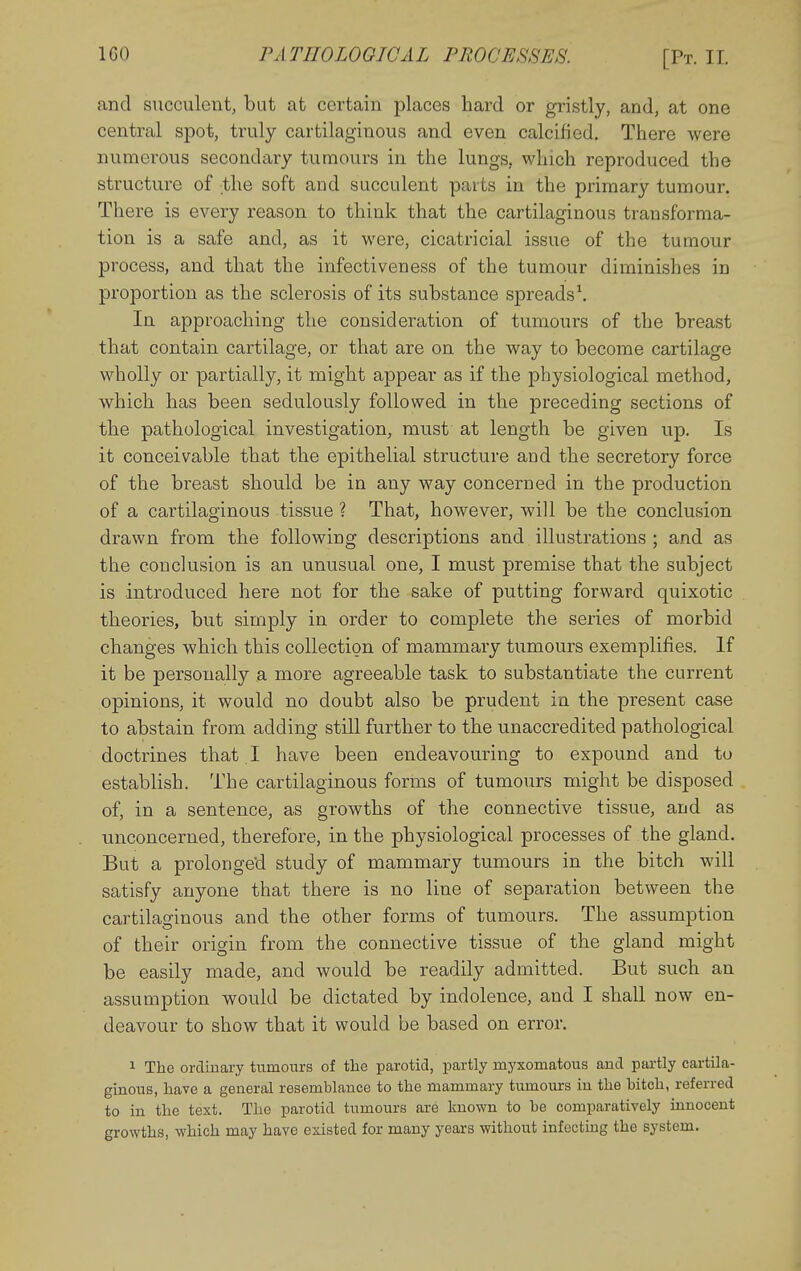 and succulent, but at certain places hard or gristly, and, at one central spot, truly cartilaginous and even calcified. There were numerous secondary tumours in the lungs, which reproduced the structure of the soft and succulent parts in the primary tumour. There is every reason to think that the cartilaginous transforma- tion is a safe and, as it were, cicatricial issue of the tumour process, and that the infectiveness of the tumour diminishes in proportion as the sclerosis of its substance spreads\ In approaching the consideration of tumours of the breast that contain cartilage, or that are on the way to become cartilage wholly or partially, it might appear as if the physiological method, which has been sedulously followed in the preceding sections of the pathological investigation, must at length be given up. Is it conceivable that the epithelial structure and the secretory force of the breast should be in any way concerned in the production of a cartilaginous tissue ? That, however, will be the conclusion drawn from the following descriptions and illustrations ; and as the conclusion is an unusual one, I must premise that the subject is introduced here not for the sake of putting forward quixotic theories, but simply in order to complete the series of morbid changes which this collection of mammary tumours exemplifies. If it be personally a more agreeable task to substantiate the current opinions, it would no doubt also be prudent in the present case to abstain from adding still further to the unaccredited pathological doctrines that I have been endeavouring to expound and to establish. The cartilaginous forms of tumours might be disposed of, in a sentence, as growths of the connective tissue, and as unconcerned, therefore, in the physiological processes of the gland. But a prolonged study of mammary tumours in the bitch will satisfy anyone that there is no line of separation between the cartilaginous and the other forms of tumours. The assumption of their origin from the connective tissue of the gland might be easily made, and would be readily admitted. But such an assumption would be dictated by indolence, and I shall now en- deavour to show that it would be based on error. 1 The ordinary tumours of the parotid, partly myxomatous and pai-tly cartila- ginous, have a general resemblance to the mammary tumoui-s in the hitch, referred to in the text. The parotid tumours are known to he comparatively innocent growths, which may have existed for many years without infecting the system.