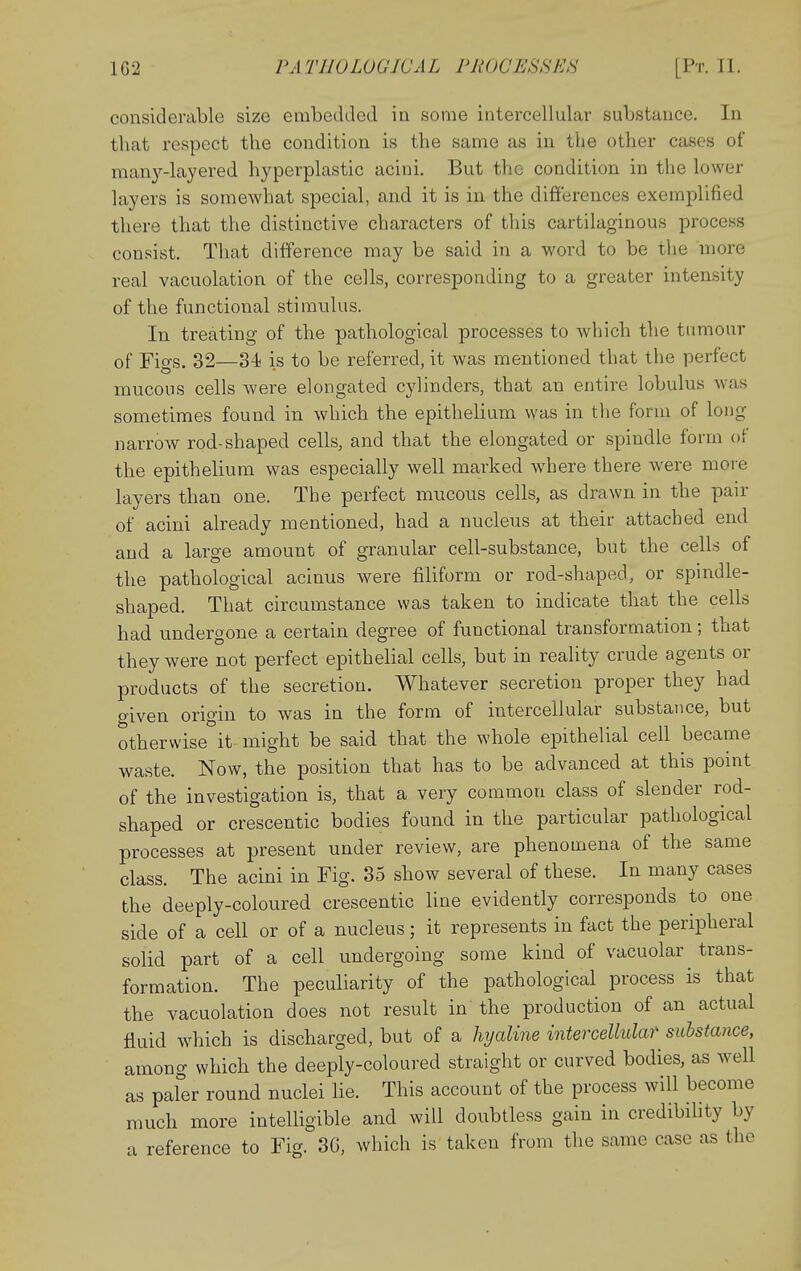 considerable size etiibedded in some intercellular substance. In that respect the condition is the same as in the other cases of man3'--layered hyperplastic acini. But the condition in the lower layers is somewhat special, and it is in the differences exemplified there that the distinctive characters of this cartilaginous process consist. That difference may be said in a word to be tlie more real vacuolation of the cells, corresponding to a greater intensity of the functional stimulus. In treating of the pathological processes to which the tumour of Figs. 32—34 is to be referred, it was mentioned that the perfect mucons cells were elongated cylinders, that an entire lobulus was sometimes found in which the epithelium was in the form of long narrow rod-shaped cells, and that the elongated or spindle form of the epithelium was especially well marked where there were more layers than one. The perfect mucous cells, as drawn in the pair of acini already mentioned, had a nucleus at their attached end and a large amount of granular cell-substance, but the cells of the pathological acinus were filiform or rod-shaped, or spindle- shaped. That circumstance was taken to indicate that the cells had undergone a certain degree of functional transformation; that they were not perfect epithelial cells, but in reality crude agents or products of the secretion. Whatever secretion proper they had given origin to was in the form of intercellular substance, but otherwise it might be said that the whole epithelial cell became waste. Now, the position that has to be advanced at this point of the investigation is, that a very common class of slender rod- shaped or crescentic bodies found in the particular pathological processes at present under review, are phenomena of the same class. The acini in Fig. 35 show several of these. In many cases the deeply-coloured crescentic line evidently corresponds to one side of a cell or of a nucleus; it represents in fact the peripheral solid part of a cell undergoing some kind of vacuolar trans- formation. The peculiarity of the pathological process is that the vacuolation does not result in the production of an actual fluid which is discharged, but of a hyaline intercellular substance, among which the deeply-coloured straight or curved bodies, as well as paler round nuclei lie. This account of the process will become much more intelligible and will doubtless gain in credibihty by a reference to Fig. 3G, which is taken from the same case as the