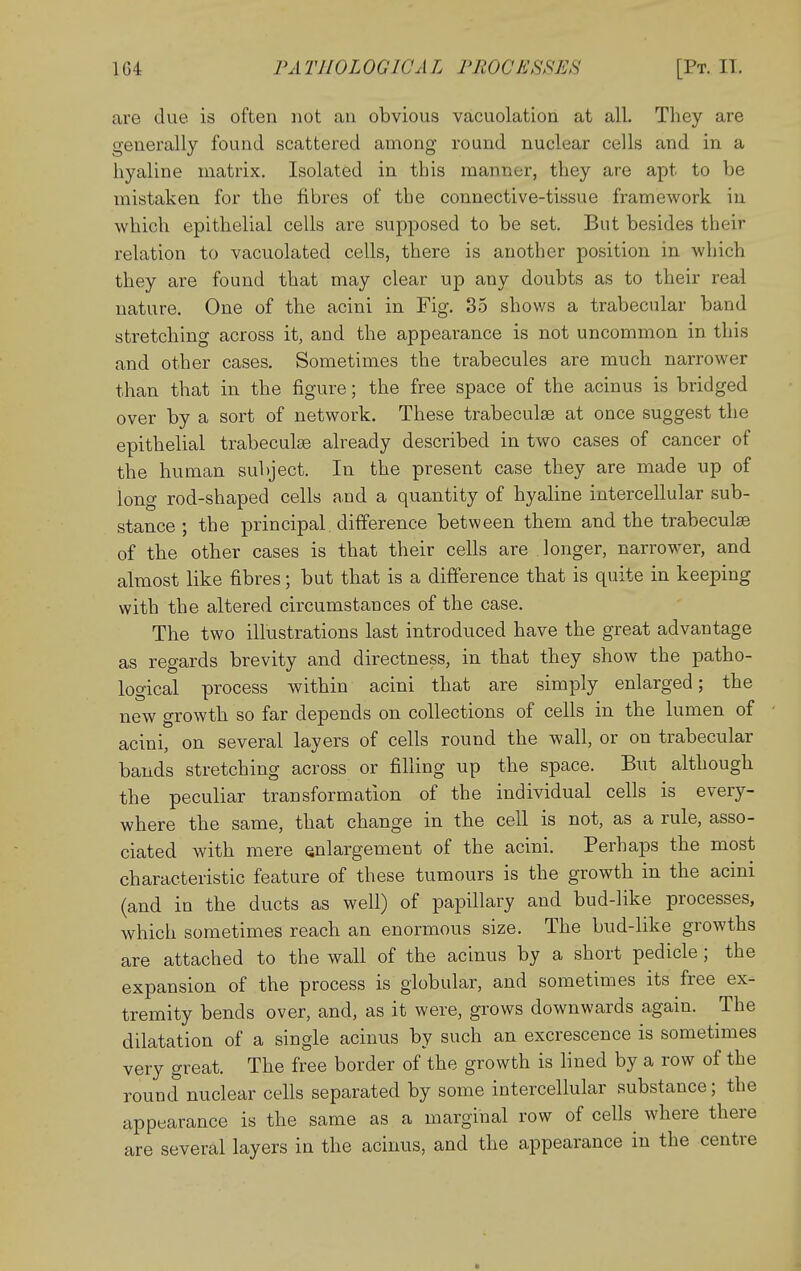 are due is often not an obvious vacuolation at all. They are generally found scattered among round nuclear cells and in a hyaline matrix. Isolated in this manner, they are apt to be mistaken for the fibres of the connective-tissue framework in which epithelial cells are supposed to be set. But besides their relation to vacuolated cells, there is another position in which they are found that may clear up any doubts as to their real nature. One of the acini in Fig, 35 shows a trabecular band stretching across it, and the appearance is not uncommon in this and other cases. Sometimes the trabecules are much narrower than that in the figure; the free space of the acinus is bridged over by a sort of network. These trabeculse at once suggest the epithelial trabeculse already described in two cases of cancer of the human subject. In the present case they are made up of long rod-shaped cells and a quantity of hyaline intercellular sub- stance ; the principal, difference between them and the trabeculse of the other cases is that their cells are longer, narrower, and almost like fibres; but that is a difference that is quite in keeping with the altered circumstances of the case. The two illustrations last introduced have the great advantage as regards brevity and directness, in that they show the patho- logical process within acini that are simply enlarged; the new growth so far depends on collections of cells in the lumen of acini, on several layers of cells round the wall, or on trabecular bands stretching across or filling up the space. But although the peculiar transformation of the individual cells is every- where the same, that change in the cell is not, as a rule, asso- ciated with mere enlargement of the acini. Perhaps the most characteristic feature of these tumours is the growth in the acini (and in the ducts as well) of papillary and bud-like processes, which sometimes reach an enormous size. The bud-like growths are attached to the wall of the acinus by a short pedicle; the expansion of the process is globular, and sometimes its free ex- tremity bends over, and, as it were, grows downwards again. The dilatation of a single acinus by such an excrescence is sometimes very great. The free border of the growth is hned by a row of the round nuclear cells separated by some intercellular substance; the appearance is the same as a marginal row of cells where there are several layers in the acinus, and the appearance in the centre
