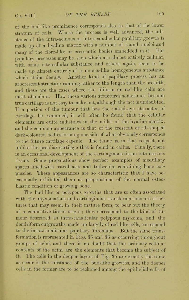 of the bud-like prominence corresponds also to that of the lower stratum of cells. Where the process is well advanced, the sub- stance of the intra-acinous or intra-canalicular papillary growth is made up of a hyaline matrix with a number of round nuclei and many of the fibre-like or crescentic bodies embedded in it. But papillary processes may be seen which are almost entirely cellular, with some intercellular substance, and others, again, seem to be made up almost entirely of a mucus-like homogeneous substance which stains deeply. Another kind of papillary process has an arborescent structure running rather to the length than the breadth, and these are the cases where the filiform or rod-like cells are most abundant. How those various structures sometimes become true cartilage is not easy to make out, although the fact is undoubted. If a portion of the tumour that has the naked-eye character of cartilage be examined, it will often be found that the cellular elements are quite indistinct in the midst of the hyaline matrix, and the common appearance is that of the crescent or rib-shaped dark-coloured bodies forming one side of what obviously corresponds to the future cartilage capsule. The tissue is, in that respect, not unlike the peculiar cartilage that is found in callus. Finally, there is an occasional development of the cartilaginous tissue into osseous tissue. Some preparations show perfect examples of medullary spaces lined with osteoblasts, and trabeculai containing bone cor- puscles. These appearances are so characteristic that I have oc- casionally exhibited them as preparations of the normal osteo- blastic condition of growing bone. The bud-like or polypous growths that are so often associated with the myxomatous and cartilaginous transformations are struc- tures that may seem, in their mature form, to bear out the theory of a connective-tissue origin; they correspond to the kind of tu- mour described as intra-canalicular polypous myxoma, and the dendriform outgrowths, made up largely of rod-like cells, correspond to the intra-canalicular papillary fibromata. But the same trans- formation is represented in Figs. 35 and 36 as occurring throughout groups of acini, and there is no doubt that the ordinary cellular contents of the acini are the elements that become the subject of it. The cells in the deeper layers of Fig. 35 are exactly the same as occur in the substance of the bud-like growths, and the deeper cells in the former are to be reckoned among the epithelial cells of