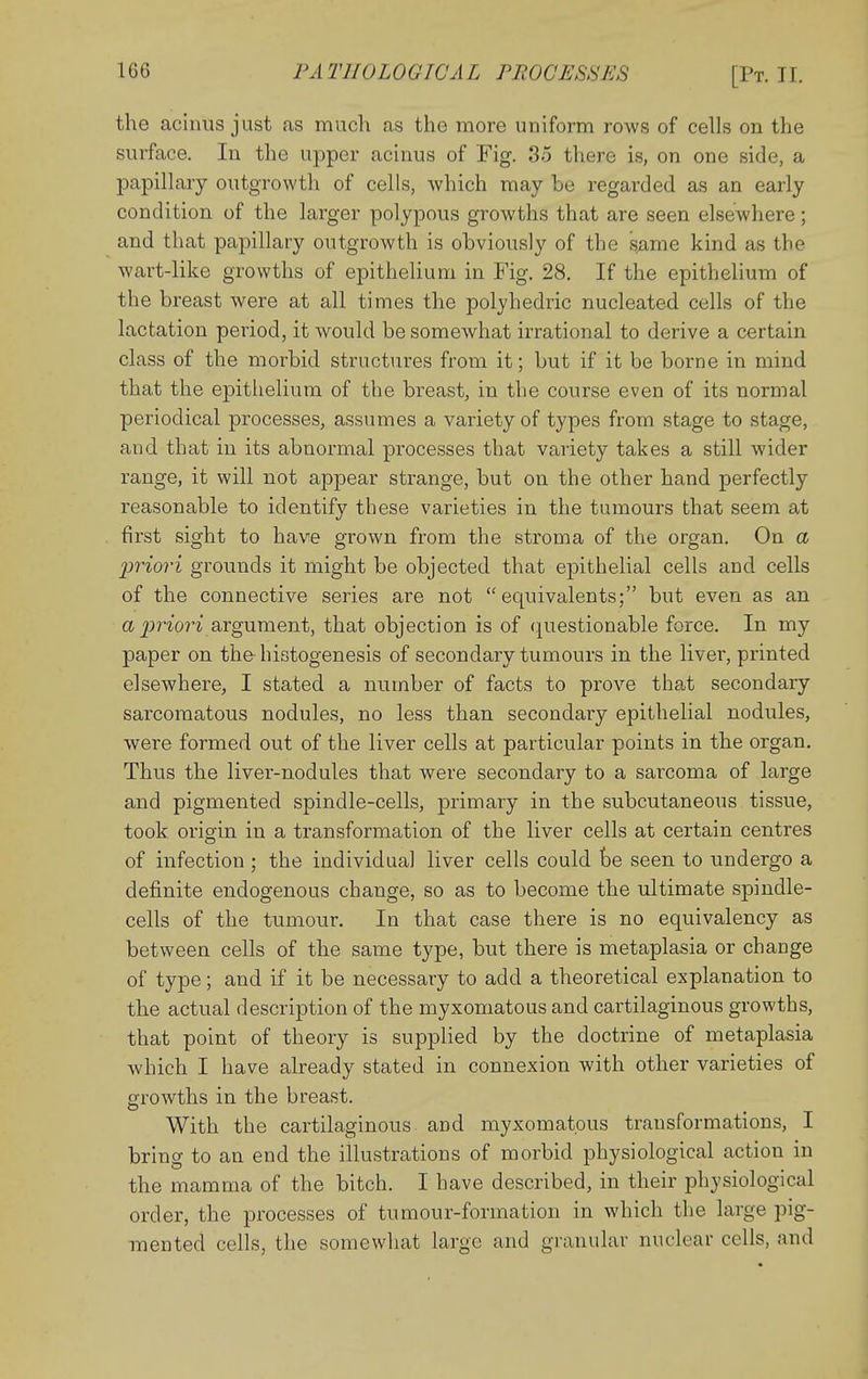 the acinus just as much as the more uniform rows of cells on the surface. In the upper acinus of Fig. 85 there is, on one side, a papillary outgrowth of cells, which may be regarded as an early condition of the larger polypous growths that are seen elsewhere; and that papillary outgrowth is obviously of the s;ame kind as the wart-like growths of epithelium in Fig. 28. If the epithelium of the breast were at all times the poljhedric nucleated cells of the lactation period, it would be somewhat irrational to derive a certain class of the morbid structures from it; but if it be borne in mind that the epithelium of the breast, in the course even of its normal periodical processes, assumes a variety of types from stage to stage, and that in its abnormal processes that variety takes a still wider range, it will not appear strange, but on the other hand perfectly reasonable to identify these varieties in the tumours that seem at first sight to have grown from the stroma of the organ. On a priori grounds it might be objected that epithelial cells and cells of the connective series are not equivalents; but even as an a jJ?^^07■^ argument, that objection is of questionable force. In my paper on the histogenesis of secondary tumours in the liver, printed elsewhere, I stated a number of facts to prove that secondary sarcomatous nodules, no less than secondary epithelial nodules, were formed out of the liver cells at particular points in the organ. Thus the liver-nodules that were secondary to a sarcoma of large and pigmented spindle-cells, primary in the subcutaneous tissue, took origin in a transformation of the liver cells at certain centres of infection ; the individual liver cells could be seen to undergo a definite endogenous change, so as to become the ultimate spindle- cells of the tumour. In that case there is no equivalency as between cells of the same type, but there is metaplasia or change of type; and if it be necessary to add a theoretical explanation to the actual description of the myxomatous and cartilaginous growths, that point of theory is supplied by the doctrine of metaplasia which I have already stated in connexion with other varieties of growths in the breast. With the cartilaginous and myxomatous transformations, I bring to an end the illustrations of morbid physiological action in the mamma of the bitch. I have described, in their ph^'siological order, the processes of tumour-formation in which the large pig- mented cells, the somewhat large and granular nuclear cells, and