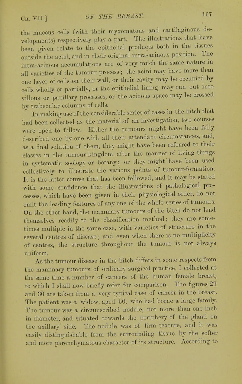 the mucous cells (with their myxomatous and cartilaginous de- velopments) respectively play a part. The illustrations that have been given relate to the epithelial products both in the tissues outside the acini, and in their original intra-acinous position. The intra-acinous accumulations are of very much the same nature m all varieties of the tumour process ; the acini may have more than one layer of cells on their wall, or their cavity may be occupied by cells wholly or partially, or the epithelial lining may run out into villous or papillary processes, or the acinous space may be crossed by trabecular columns of cells. In making use of the considerable series of cases in the bitch that had been colfected as the material of an investigation, two courses were open to follow. Either the tumours might have been fully described one by one with all their attendant circumstances, and, as a final solution of them, they might have been referred to their classes in the tumour-kingdom, after the manner of living things in systematic zoology or botany; or they might'have been used collectively to illustrate the various points of tumour-formation. It is the latter course that has been followed, and it may be stated with some confidence that the illustrations of pathological pro- cesses, which have been given in their physiological order, do not omit the leading features of any one of the whole series of tumours. On the other hand, the mammary tumours of the bitch do not lend themselves readily to the classification method ; they are some- times multiple in the same case, with varieties of structure in the several centres of disease; and even when there is no multiphcity of centres, the structure throughout the tumour is not always uniform. As the tumour disease in the bitch differs in some respects from the mammary tumours of ordinary surgical practice, I collected at the same time a number of cancers of the human female breast, to which I shall now briefly refer for comparison. The figures 29 and 30 are taken from a very typical case of cancer in the breast. The patient was a widow, aged GO, who had borne a large family. The tumour was a circumscribed nodule, not more than one inch in diameter, and situated towards the periphery of the gland on the axillary side. The nodule was of firm texture, and it was easily distinguishable from the surrounding tissue by the softer and more parenchymatous character of its structure. According to