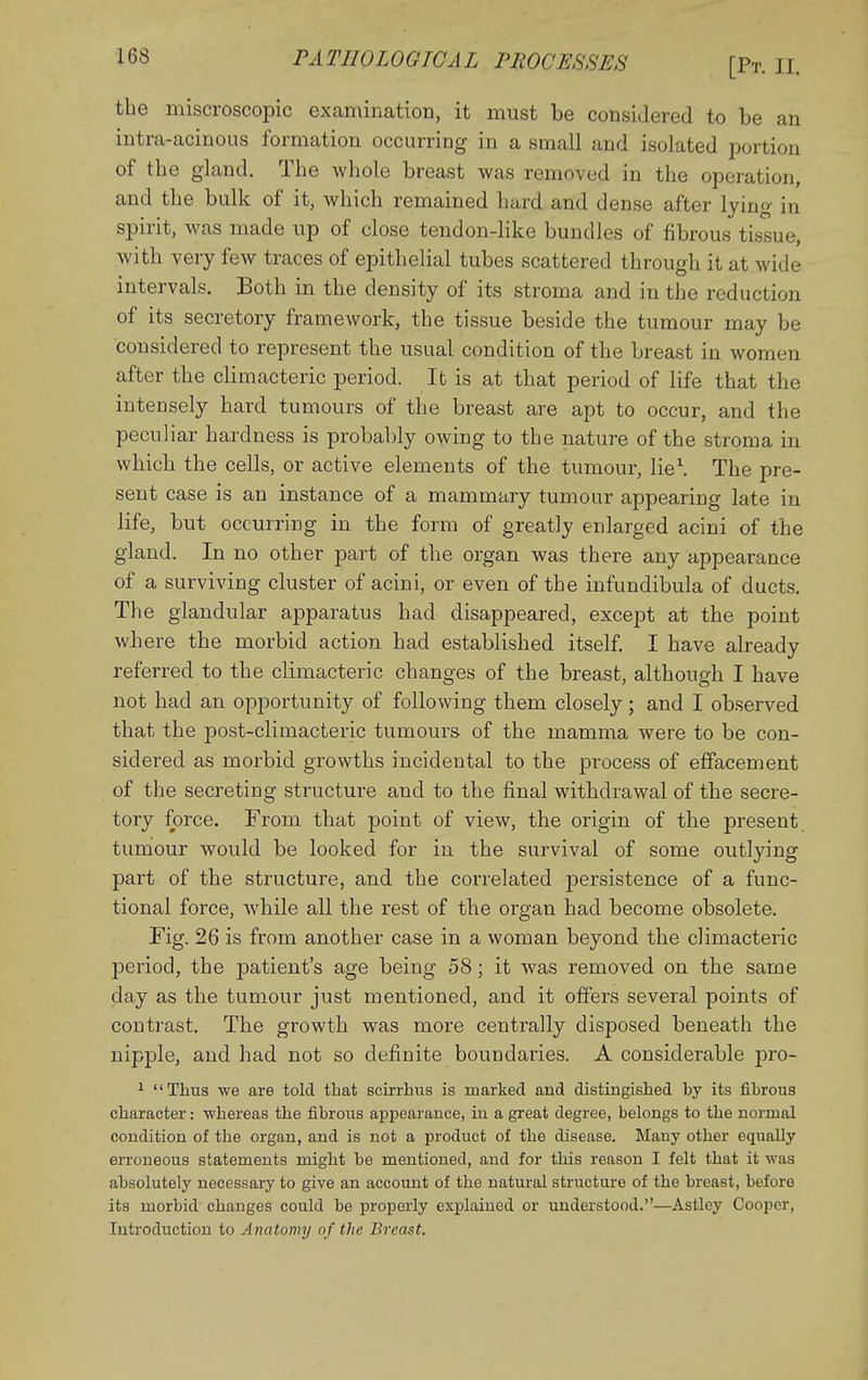 the miscroscopic examination, it must be consiJered to be an intra-acinous formation occurring in a small and isolated portion of the gland. The whole breast was removed in the operation, and the bulk of it, which remained hard and dense after lying in spirit, was made up of close tendon-like bundles of fibrous tissue, with very few traces of epithelial tubes scattered through it at wide intervals. Both in the density of its stroma and in the reduction of its secretory framework, the tissue beside the tumour may be considered to represent the usual condition of the breast in women after the climacteric period. It is at that period of life that the intensely hard tumours of the breast are apt to occur, and the peculiar hardness is probably owing to the nature of the stroma in which the cells, or active elements of the tumour, lie\ The pre- sent case is an instance of a mammary tumour appearing late in life, but occurring in the form of greatly enlarged acini of the gland. In no other part of the organ was there any appearance of a surviving cluster of acini, or even of the iufundibula of ducts. The glandular apparatus had disappeared, except at the point where the morbid action had established itself. I have already referred to the climacteric changes of the breast, although I have not had an opportunity of following them closely; and I observed that the post-climacteric tumours of the mamma were to be con- sidered as morbid growths incidental to the process of effacement of the secreting structure and to the final withdrawal of the secre- tory force. From that point of view, the origin of the present tuniour would be looked for in the survival of some outlying part of the structure, and the correlated persistence of a func- tional force, while all the rest of the organ had become obsolete. Fig. 26 is from another case in a woman beyond the climacteric period, the patient's age being 58; it was removed on the same day as the tumour just mentioned, and it offers several points of contrast. The growth was more centrally disposed beneath the nipple, and had not so definite boundaries. A considerable pro- ^ Thus we are told that scirrhus is marked and distingished by its fibrous character: whereas the fibrous appearance, iu a great degree, belongs to the normal condition of the organ, and is not a product of the disease. Many other equally erroneous statements might be mentioned, and for this reason I felt that it was absolutely necessary to give an account of the natural structure of the breast, before its morbid changes could be properly explained or understood.—Astley Cooper, Introduction to Anatomy of the Breast.