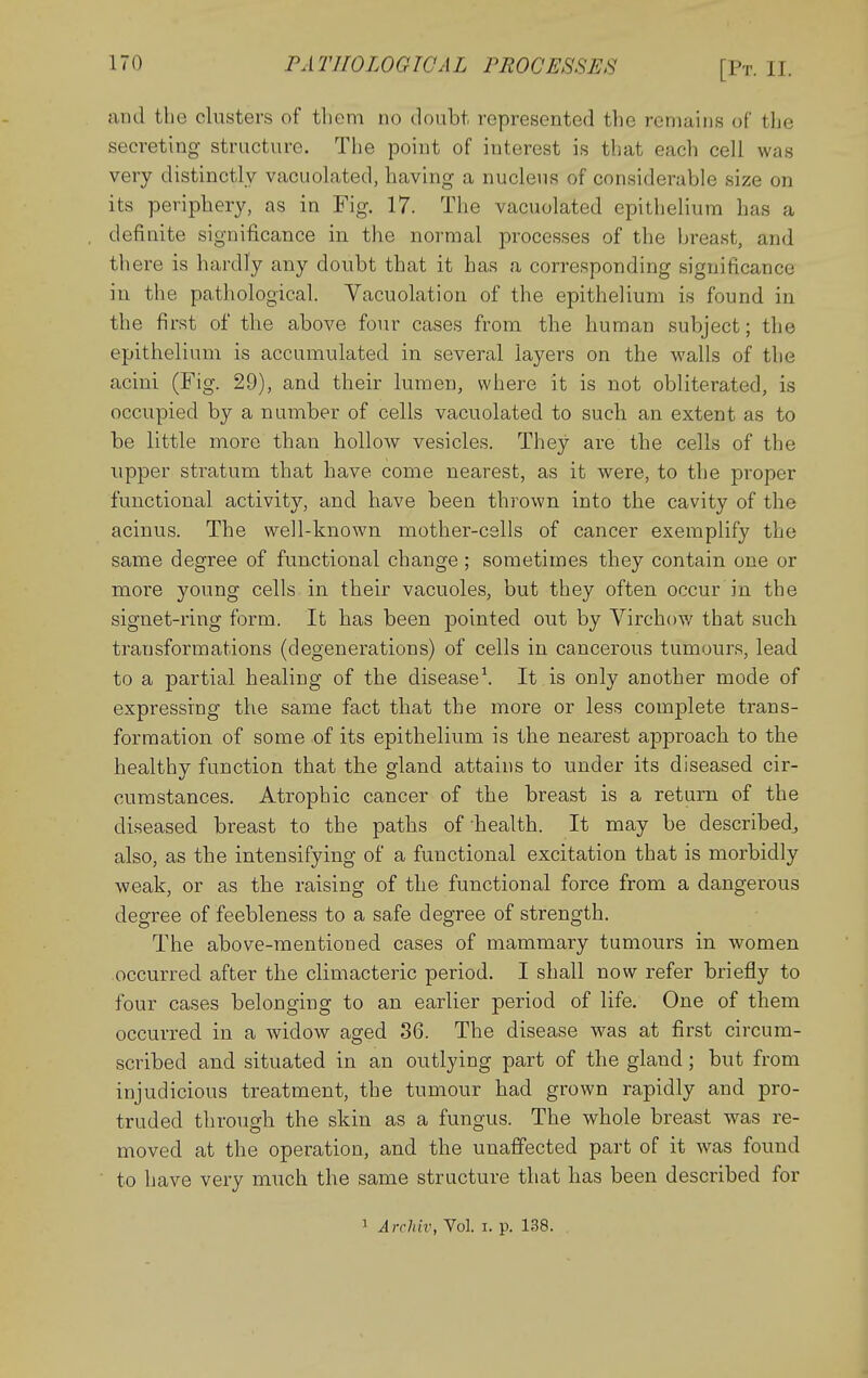 and the clusters of them no doubt represented the remains of the secreting structure. The point of interest is that each cell was very distinctly vacuolated, having a nucleus of considerable size on its periphery, as in Fig. 17. The vacuolated epithelium has a definite significance in the normal processes of the breast, and there is hardly any doubt that it has a corresponding significance in the pathological. Vacuolation of the epithelium is found in the first of the above four cases from the human subject; the epithelium is accumulated in several layers on the walls of the acini (Fig. 29), and their lumen, where it is not obliterated, is occupied by a number of cells vacuolated to such an extent as to be little more than hollow vesicles. They are the cells of the upper stratum that have come nearest, as it were, to the proper functional activity, and have been thrown into the cavity of the acinus. The well-known mother-cslls of cancer exemplify the same degree of functional change; sometimes they contain one or more young cells in their vacuoles, but they often occur in the signet-ring form. It has been pointed out by Virchow that such transformations (degenerations) of cells in cancerous tumours, lead to a partial healing of the disease\ It is only another mode of expressing the same fact that the more or less comj)lete trans- formation of some of its epithelium is the nearest approach to the healthy function that the gland attains to under its diseased cir- cumstances. Atrophic cancer of the breast is a return of the diseased breast to the paths of health. It may be described^ also, as the intensifying of a functional excitation that is morbidly weak, or as the raising of the functional force from a dangerous degree of feebleness to a safe degree of strength. The above-mentioned cases of mammary tumours in women occurred after the climacteric period. I shall now refer briefly to four cases belonging to an earlier period of life. One of them occurred in a widow aged 36. The disease was at first circum- scribed and situated in an outlying part of the gland; but from injudicious treatment, the tumour had grown rapidly and pro- truded through the skin as a fungus. The whole breast was re- moved at the operation, and the unaffected part of it was found to have very much the same structure that has been described for 1 Arrldv, Vol. i. p. 138.