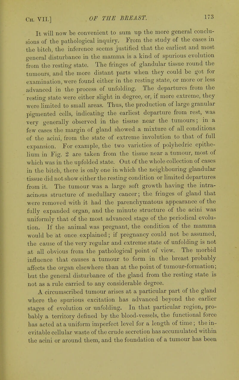 It will now be convenient to sum up the more general conclu- sions of the pathological inquiry. From the study of the cases in the bitch, the inference seems justified that the earliest and most general disturbance in the mamma is a kind of spurious evolution from the resting state. The fringes of glandular tissue round the tumours, and the more distant parts when they could be got for examination, were found either in the resting state, or more or less advanced in the process of unfolding. The departures from the resting state were either slight in degree, or, if more extreme, they were limited to small areas. Thus, the production of large granular pigmented cells, indicatitg the earliest departure from rest, was very generally observed in the tissue near the tumours; in a few cases the margin of gland showed a mixture of all conditions of the acini, from the state of extreme involution to that of full exj)ansion. For example, the two varieties of polyhedric epithe- lium in Fig. 2 are taken from the tissue near a tumour, most of which was in the upfolded state. Out of the whole collection of cases in the bitch, there is only one in which the neighbouring glandular tissue did not show either the resting condition or limited departures from it. The tumour was a large soft growth having the intra- acinous structure of medullary cancer; the fringes of gland that were removed with it had the parenchymatous appearance of the fully expanded organ, and the minute structure of the acini was uniformly that of the most advanced stage of the periodical evolu- tion. If the animal was pregnant, the condition of the mamma would be at once explained; if pregnancy could not be assumed, the cause of the very regular and extreme state of unfolding is not at all obvious from the pathological point of view. The morbid intiuence that causes a tumour to form in the breast probably affects the organ elsewhere than at the point of tumour-formation; but the general disturbance of the gland from the resting state is not as a rule carried to any considerable degree. A circumscribed tumour arises at a particular part of the gland where the spurious excitation has advanced beyond the earlier stages of evolution or unfolding. In that particular region, pro- bably a territory defined by the blood-vessels, the functional force has acted at a uniform imperfect level for a length of time; the in- evitable cellular waste of the crude secretion has accumulated within the acini or around them, and the foundation of a tumour has been