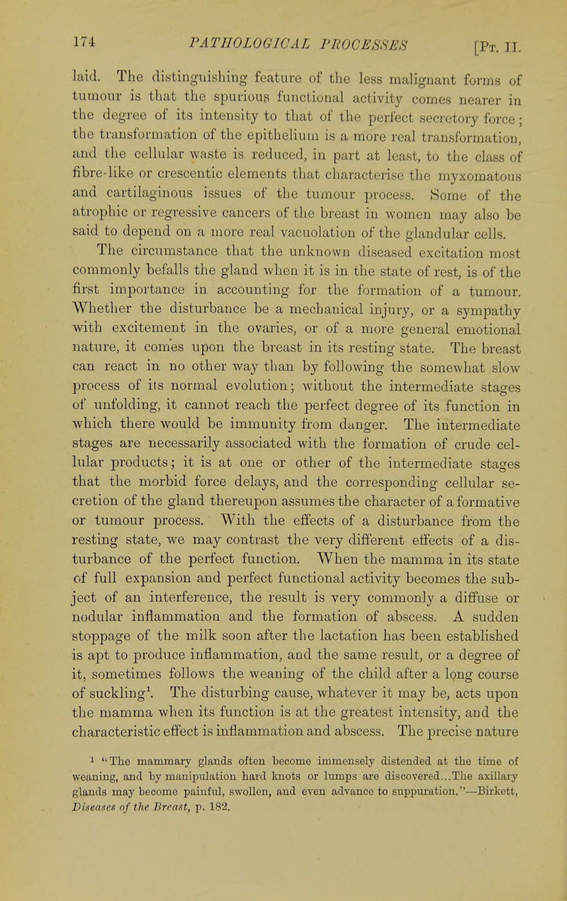 laid. The distinguishing feature of tlie less malignant forms of tumour is that the spurious functional activity comes nearer in the degree of its intensity to that of the perfect secretory force; the transformation of the epithelium is a more real transformation, and the cellular waste is reduced, in part at least, to the class of fibre-like or crescentic elements that characterise the myxomatous and cartilaginous issues of the tumour process. Some of the atrophic or regressive cancers of the breast in women may also be said to depend on a more real vacuolation of the glandular cells. The circumstance that the unknown diseased excitation most commonly befalls the gland when it is in the state of rest, is of the first importance in accounting for the formation of a tumour. Whether the disturbance be a mechanical injury, or a sympathy with excitement in the ovaries, or of a more general emotional nature, it comes upon the breast in its resting state. The breast can react in no other way than by following the somewhat slow process of its normal evolution; without the intermediate stages of unfolding, it cannot reach the perfect degree of its function in which there would be immunity from danger. The intermediate stages are necessarily associated with the formation of crude cel- lular products; it is at one or other of the intermediate stages that the morbid force delays, and the corresponding cellular se- cretion of the gland thereupon assumes the character of a formative or tumour process. With the effects of a disturbance from the resting state, we may contrast the very different effects of a dis- turbance of the perfect function. When the mamma in its state of full expansion and perfect functional activity becomes the sub- ject of an interference, the result is very commonly a diffuse or nodular inflammation and the formation of abscess. A sudden stoppage of the milk soon after the lactation has been established is apt to produce inflammation, and the same result, or a degree of it, sometimes follows the weaning of the child after a long course of suckling\ The disturbing cause, whatever it may be, acts upon the mamma when its function is at the greatest intensity, and the characteristic effect is inflammation and abscess. The precise nature 1 The mammary glands often become immensely distended at the time of weaning, and by maniiDulation hard knots or lumps are discovered...The axillaiy glands may become painful, swollen, and even advance to suppuration.—Birkett, Diseases of the Breast, p. 182.